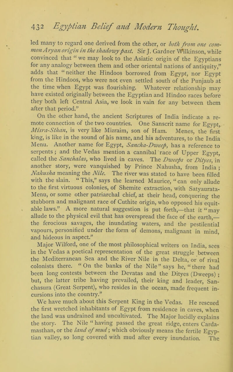 led many to regard one derived from the other, or both from one com- mon Aryan origin in the shadowy past. Sir J. Gardner Wilkinson, while convinced that “ we may look to the Asiatic origin of the Egyptians for any analogy between them and other oriental nations of antiquity,” adds that “neither the Hindoos borrowed from Egypt, nor Egypt from the Hindoos, who were not even settled south of the Punjaub at the time when Egypt was flourishing. Whatever relationship may have existed originally between the Egyptian and Hindoo races before they both left Central Asia, we look in vain for any between them after that period.” On the other hand, the ancient Scriptures of India indicate a re- mote connection of the two countries. One Sanscrit name for Egypt, A/isra-Sthan, is very like Mizraim, son of Ham. Menes, the first king, is like in the sound of his name, and his adventures, to the India Menu. Another name for Egypt, Sancha-Dweep, has a reference to serpents; and the Vedas mention a cannibal race of Upper Egypt, called the Sanchaias, who lived in caves. The Dweeps or Dityes, in another story, were vanquished by Prince Nahusha, from India ; Nahusha meaning the Nile. The river was stated to have been filled with the slain. “This,” says the learned Maurice, “can only allude to the first virtuous colonies, of Shemite extraction, with Satyaurata- Menu, or some other patriarchal chief, at their head, conquering the stubborn and malignant race of Cuthite origin, who opposed his equit- able laws.” A more natural suggestion is put forth,—that it “ may allude to the physical evil that has overspread the face of the earth, the ferocious savages, the inundating waters, and the pestilential vapours, personified under the form of demons, malignant in mind, and hideous in aspect.” Major Wilford, one of the most philosophical writers on India, sees in the Vedas a poetical representation of the great struggle between the Mediterranean Sea and the River Nile in the Delta, or of rival colonists there. “On the banks of the Nile” says he, “ there had been long contests between the Devatas and the Dityes (Dweeps) ; but, the latter tribe having prevailed, their king and leader, San- chasura (Great Serpent), who resides in the ocean, made frequent in- cursions into the country.” We have much about this Serpent King in the Vedas. He rescued the first wretched inhabitants of Egypt from residence in caves, when the land was undrained and uncultivated. The Major lucidly explains the story. The Nile “having passed the great ridge, enters Carda- masthan, or the land of mud; which obviously means the fertile Egyp- tian valley, so long covered with mud after every inundation. The