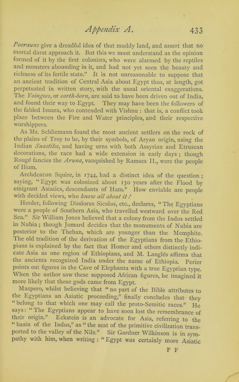Poorauns give a dreadful idea of that muddy land, and assert that no mortal durst approach it. But this we must understand as the opinion formed of it by the first colonists, who were alarmed by the reptiles and monsters abounding in it, and had not yet seen the beauty and richness of its fertile state.” It is not unreasonable to suppose that an ancient tradition of Central Asia about Egypt thus, at length, got perpetuated in written story, with the usual oriental exaggerations. The Yoingees, or earth-born, are said to have been driven out of India, and found their way to Egypt. They may have been the followers of the fabled Isuara, who contended with Vishnu : that is, a conflict took place between the Fire and Water principles, and their respective worshippers. As Mr. Schliemann found the most ancient settlers on the rock of the plains of Troy to be, by their symbols, of Aryan origin, using the Indian Suastika, and having urns with both Assyrian and Etruscan decorations, the race had a wide extension in early days ; though Rougd fancies the Aruna, vanquished by Ramses II., were the people of Ilium. Archdeacon Squire, in 1744, had a distinct idea of the question ; saying, “ Egypt was colonized about 130 years after the Flood by emigrant Asiatics, descendants of Ham.” How enviable are people with decided views, who know all about it / Herder, following Diodorus Siculus, etc., declares, “The Egyptians were a people of Southern Asia, who travelled westward over the Red Sea.” Sir William Jones believed that a colony from the Indus settled in Nubia; though Jomard decides that the monuments of Nubia are posterior to the Theban, which are younger than the Memphite. The old tradition of the derivation of the Egyptians from the Ethio- pians is explained by the fact that Homer and others distinctly indi- cate Asia as one region of Ethiopians, and M. Langlds affirms that the ancients recognized India under the name of Ethiopia. Perier points out figures in the Cave of Elephanta with a true Egyptian type. When the author saw these supposed African figures, he imagined it more likely that those gods came from Egypt. Maspero, whilst believing that “ no part of the Bible attributes to the Egyptians an Asiatic proceeding,” finally concludes that- they “belong to that which one may call the proto-Semitic races.” He says: “ The Egyptians appear to have soon lost the remembrance of their origin.” Eckstein is an advocate for Asia, referring to the “ basin of the Indus,” as “ the seat of the primitive civilization trans- ported to the valley of the Nile.” Sir Gardner Wilkinson is in sym- pathy with him, when writing ; “ Egypt was certainly more Asiatic F F