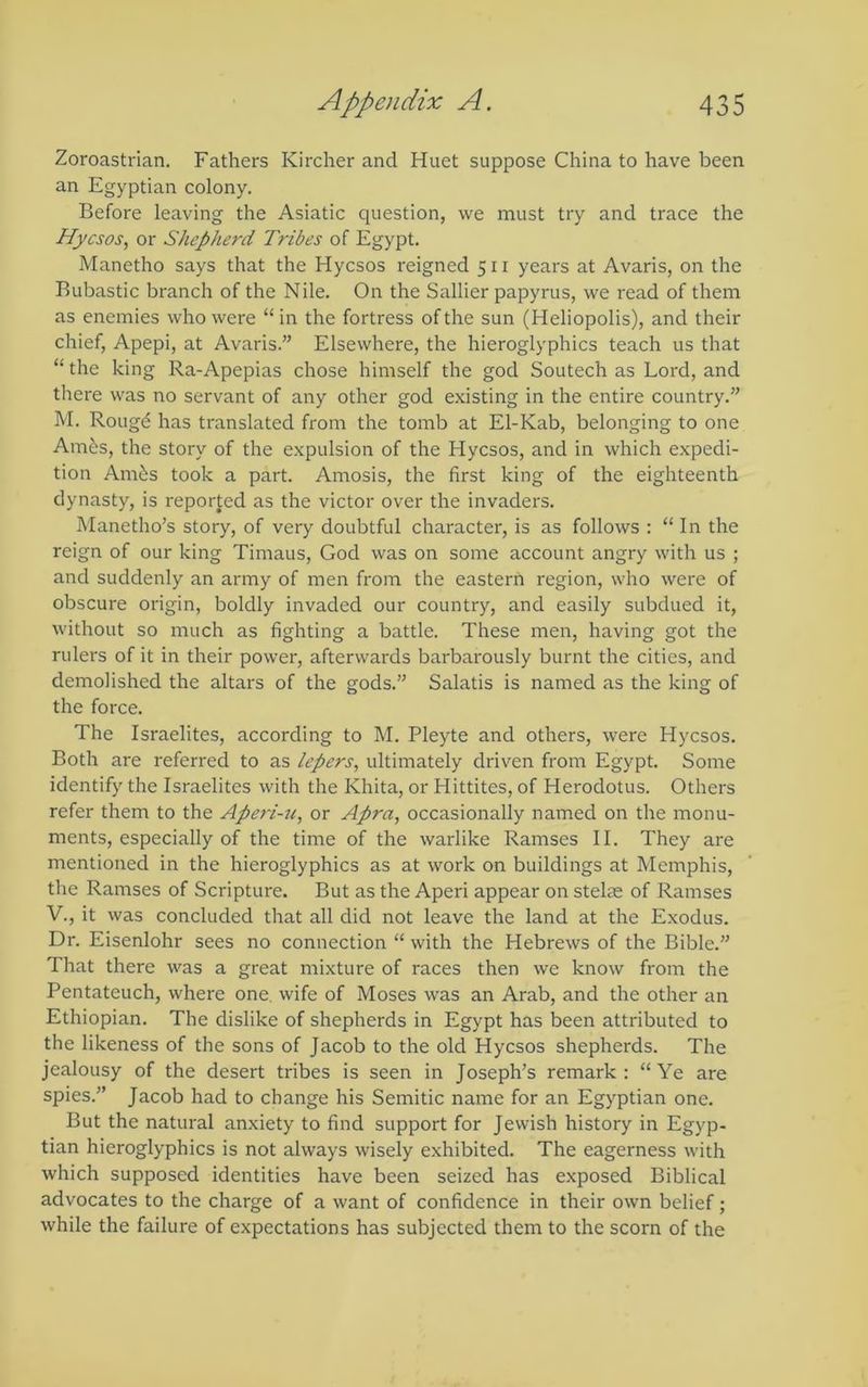 Zoroastrian. Fathers Kircher and Huet suppose China to have been an Egyptian colony. Before leaving the Asiatic question, we must try and trace the Hycsos, or Shepherd Tribes of Egypt. Manetho says that the Hycsos reigned 511 years at Avaris, on the Bubastic branch of the Nile. On the Sallier papyrus, we read of them as enemies who were “in the fortress of the sun (Heliopolis), and their chief, Apepi, at Avaris.” Elsewhere, the hieroglyphics teach us that “ the king Ra-Apepias chose himself the god Soutech as Lord, and there was no servant of any other god existing in the entire country.” M. Roug^ has translated from the tomb at El-Kab, belonging to one Am&s, the story of the expulsion of the Hycsos, and in which expedi- tion Amibs took a part. Amosis, the first king of the eighteenth dynasty, is reported as the victor over the invaders. Manetho’s story, of very doubtful character, is as follows : “ In the reign of our king Timaus, God was on some account angry with us ; and suddenly an army of men from the eastern region, who were of obscure origin, boldly invaded our country, and easily subdued it, without so much as fighting a battle. These men, having got the rulers of it in their power, afterwards barbarously burnt the cities, and demolished the altars of the gods.” Salatis is named as the king of the force. The Israelites, according to M. Pleyte and others, were Hycsos. Both are referred to as lepers, ultimately driven from Egypt. Some identify the Israelites with the Khita, or Hittites, of Herodotus. Others refer them to the Aperi-u, or Apra, occasionally named on the monu- ments, especially of the time of the warlike Ramses II. They are mentioned in the hieroglyphics as at work on buildings at Memphis, the Ramses of Scripture. But as the Aperi appear on stelae of Ramses V., it was concluded that all did not leave the land at the Exodus. Dr. Eisenlohr sees no connection “ with the Hebrews of the Bible.” That there was a great mixture of races then we know from the Pentateuch, where one. wife of Moses was an Arab, and the other an Ethiopian. The dislike of shepherds in Egypt has been attributed to the likeness of the sons of Jacob to the old Hycsos shepherds. The jealousy of the desert tribes is seen in Joseph’s remark: “Ye are spies.” Jacob had to change his Semitic name for an Egyptian one. But the natural anxiety to find support for Jewish history in Egyp- tian hieroglyphics is not always wisely exhibited. The eagerness with which supposed identities have been seized has exposed Biblical advocates to the charge of a want of confidence in their own belief; while the failure of expectations has subjected them to the scorn of the