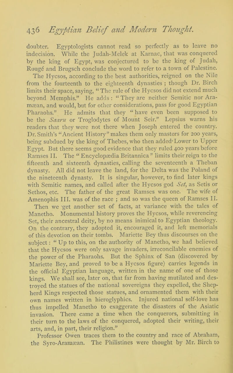 doubter. Egyptologists cannot read so perfectly as to leave no indecision. While the Judah-Melek at Karnac, that was conquered by the king of Egypt, was conjectured to be the king of Judah, Roug^ and Brugsch conclude the word to refer to a town of Palestine. The Hycsos, according to the best authorities, reigned on the Nile from the fourteenth to the eighteenth dynasties ; though Dr. Birch limits their space, saying, “The rule of the Hycsos did not extend much beyond Memphis.” He adds: “ They are neither Semitic nor Ara- mman, and would, but for other considerations, pass for good Egyptian Pharaohs.” He admits that they “ have even been supposed to be the Saaj'U or Troglodytes of Mount Seir.” Lepsius warns his readers that they were not there when Joseph entered the country. Dr. Smith’s “Ancient History” makes them only masters for 200 years, being subdued by the king of Thebes, who then added* Lower to Upper Egypt. But there seems good evidence that they ruled 400 years before Ramses II. The “ Encyclopaedia Britannica” limits their reign to the fifteenth and sixteenth dynasties, calling the seventeenth a Theban dynasty. All did not leave the land, for the Delta was the Poland of the nineteenth dynasty. It is singular, however, to find later kings with Semitic names, and called after the Hycsos god Set, as Setis or Sethos, etc. The father of the great Ramses was one. The wife of Amenophis III. was of the race ; and so was the queen of Ramses II. Then we get another set of facts, at variance with the tales of Manetho. Monumental history proves the Hycsos, while reverencing Set, their ancestral deity, by no means inimical to Egyptian theology. On the contrary, they adopted it, encouraged it, and left memorials of this devotion on their tombs. Mariette Bey thus discourses on the subject: “ Up to this, on the authority of Manetho, we had believed that the Hycsos were only savage invaders, irreconcilable enemies of the power of the Pharaohs. But the Sphinx of San (discovei'ed by Mariette Bey, and proved to be a Hycsos figure) carries legends in the official Egyptian language, written in the name of one of those kings. We shall see, later on, that far from having mutilated and des- troyed the statues of the national sovereigns they expelled, the Shep- herd Kings respected those statues, and ornamented them with their own names written in hieroglyphics. Injured national self-love has thus impelled Manetho to exaggerate the disasters of the Asiatic invasion. There came a time when the conquerors, submitting in their turn to the laws of the conquered, adopted their writing, their arts, and, in part, their religion.” Professor Owen traces them to the country and race of Abraham, the Syro-Araraa;an. The Philistines were thought by Mr. Birch to