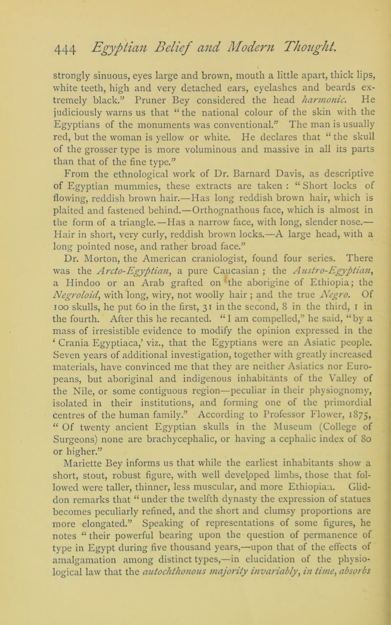 strongly sinuous, eyes large and brown, mouth a little apart, thick lips, white teeth, high and very detached ears, eyelashes and beards ex- tremely black.” Pruner Bey considered the head harmonic. He judiciously warns us that “ the national colour of the skin with the Egyptians of the monuments was conventional.” The man is usually red, but the woman is yellow or white. He declares that “ the skull of the grosser type is more voluminous and massive in all its parts than that of the fine type.” From the ethnological work of Dr. Barnard Davis, as descriptive of Egyptian mummies, these extracts are taken ; “ Short locks of flowing, reddish brown hair.—Has long reddish brown hair, which is plaited and fastened behind.—Orthognathous face, which is almost in the form of a triangle. — Has a narrow face, with long, slender nose.— Hair in short, very curly, reddish brown locks.—A large head, with a long pointed nose, and rather broad face.” Dr. Morton, the American craniologist, found four series. There was the Arcto-Egyptian, a pure Caucasian ; the Austro-Egyptian, a Ilindoo or an Arab grafted on*the aborigine of Ethiopia; the Negroloid, with long, wiry, not woolly hair ; and the true Negro. Of too skulls, he put 6o in the first, 31 in the second, 8 in the third, i in the fourth. After this he recanted. “ I am compelled,” he said, “ by a mass of irresistible evidence to modify the opinion expressed in the ‘ Crania Egyptiaca,’ viz., that the Egyptians were an Asiatic people. Seven years of additional investigation, together with greatly increased materials, have convinced me that they are neither Asiatics nor Euro- peans, but aboriginal and indigenous inhabitants of the Valley of the Nile, or some contiguous region—peculiar in their physiognomy, isolated in their institutions, and forming one of the primordial centres of the human family.” According to Professor Flower, 1875, “ Of twenty ancient Egyptian skulls in the Museum (College of Surgeons) none are brachycephalic, or having a cephalic index of 80 or higher.” Mariette Bey informs us that while the earliest inhabitants show a ' short, stout, robust figure, with well developed limbs, those that fol- lowed were taller, thinner, less muscular, and more Ethiopian. Glid- don remarks that “ under the twelfth dynasty the expression of statues becomes peculiarly refined, and the short and clumsy proportions are j more elongated.” Speaking of representations of some figures, he I notes “ their powerful bearing upon the cpiestion of permanence of | type in Egypt during five thousand years,—upon that of the effects of amalgamation among distinct types,—in elucidation of the physio- . logical law that the autochthonous majo7'ity invariably, in time, absorbs |