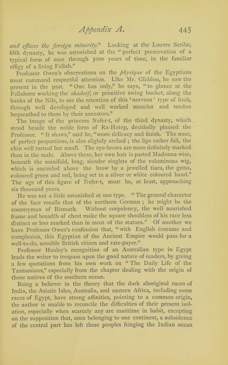 and effaces the foreign minority?'' Looking at the Louvre Scribe, fifth dynasty, he was astonished at the “ perfect preservation of a typical form of man through 5000 years of time, in the familiar efiigy of a living Fellah.” Professor Owen’s observations on the physique of the Egyptians must command respectful attention. Like Mr. Gliddon, he saw the present in the past. “ One has only,” he says, “ to glance at the Fellaheen working the shadoof or primitive swing bucket, along the banks of the Nile, to see the retention of this ‘nervous ’ type of limb, through well developed and well worked muscles and tendon bequeathed to them by their ancestors.” The image of the princess Nefer-t, of the third dynasty, which stood beside the noble form of Ra-Hotep, decidedly pleased the Professor. “ It shows,” said he, “more delicacy and finish. The nose, of perfect proportions, is also slightly arched ; the lips rather full, the chin well turned but small. The eye-brows are more definitely marked than in the male. Above these, her own hair is parted Madonna-wise, beneath the manifold, long, slender ringlets of the voluminous wig, which is encircled above the brow by a jewelled tiara, the gems, coloured green and red, being set in a silver or white coloured band.” The age of this figure of Nefer-t, must be, at least, approaching six thousand years. He was not a little astonished at one type. “ The general character of the face recalls that of the northern German ; he might be the countryman of Bismark. Without corpulency, the well nourished frame and breadth of chest make the square shoulders of his race less distinct or less marked than in most of the statues.” Of another we have Professor Owen’s confession that, “ with English costume and complexion, this Egyptian of the Ancient Empire would pass for a well-to-do, sensible British citizen and rate-payer.” Professor Huxley’s recognition of an Australian type in Egypt leads the writer to trespass upon the good nature of readers, by giving a few quotations from his own work on “ The Daily Life of the Tasmanians,” especially from the chapter dealing with the origin of those natives of the southern ocean. Being a believer in the theory that the dark aboriginal races of India, the Asiatic Isles, Australia, and eastern Africa, including some races of Egypt, have strong affinities, pointing to a common origin, the author is unable to reconcile the difficulties of their present isol- ation, especially when scarcely any are maritime in habit, excepting on the supposition that, once belonging to one continent, a subsidence of the central part has left these peoples fringing the Indian ocean