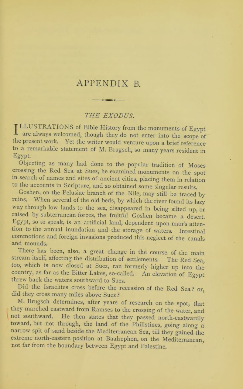 THE EXODUS. T LLUSTRATIONS of Bible History from the monuments of Egypt J- are always welcomed, though they do not enter into the scope of the present work. Yet the writer would venture upon a brief reference to a remarkable statement of M. Brugsch, so many years resident in Egypt. Objecting as many had done to the popular tradition of Moses crossing the Red Sea at Suez, he examined monuments on the spot in search of names and sites of ancient cities, placing them in relation to the accounts in Scripture, and so obtained some singular results. Goshen, on the Pelusiac branch of the Nile, may still be traced by ruins. When several of the old beds, by which the river found its lazy way through low lands to the sea, disappeared in being silted up, or raised by subterranean forces, the fruitful Goshen became a desert. to speak, is an artificial land, dependent upon man’s atten- tion to the annual inundation and the storage of waters. Intestinal commotions and foreign invasions produced this neglect of the canals and mounds. There has been, also, a great change in the course of the main stream itself, affecting the distribution of settlements. The Red Sea, too, which is now closed at Suez, ran formerly higher up into the country, as far as the Bitter Lakes, so-called. An elevation of Egypt threw back the waters southward to Suez. Did the Israelites cross before the recession of the Red Sea.? or did they cross many miles above Suez ? ’ M. Brugsch determines, after years of research on the spot, that they marched eastward from Ramses to the crossing of the water, and not southward. He then states that they passed north-eastwardly toward, but not through, the land of the Philistines, going along a narrow spit of sand beside the Mediterranean Sea, till they gained the extreme north-eastern position at Baalzephon, on the Mediterranean, not far from the boundary between Egypt and Palestine.