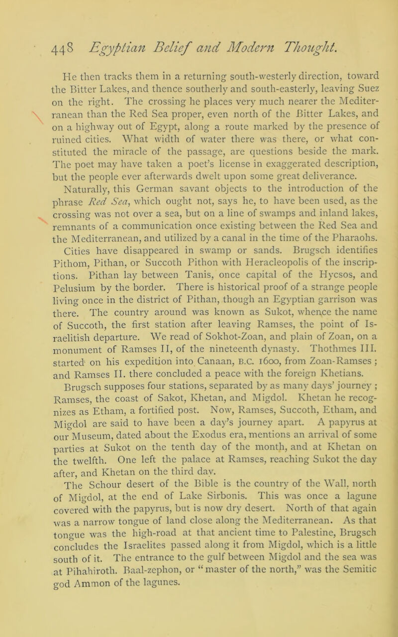 He then tracks them in a returning south-westerly direction, toward the Bitter Lakes, and thence southerly and south-easterlj'^, leaving Suez on the right. The crossing he places very much nearer the IMediter- ranean than the Red Sea proper, even north of the Bitter Lakes, and on a highway out of Egypt, along a route marked by the presence of ruined cities. What width of water there was there, or what con- stituted the miracle of the passage, are questions beside the mark. The poet may have taken a poet’s license in exaggerated description, but the people ever afterwards dwelt upon some great deliverance. Naturally, this German savant objects to the introduction of the phrase Red S'm, which ought not, says he, to have been used, as the crossing was not over a sea, but on a line of swamps and inland lakes, remnants of a communication once existing between the Red Sea and the Mediterranean, and utilized by a canal in the time of the Pharaohs. Cities have disappeared in swamp or sands. Brugsch identifies Pithom, Pithan, or Succoth Pithon with Heracleopolis of the inscrip- tions. Pithan lay between Tanis, once capital of the Hycsos, and Pelusium by the border. There is historical proof of a strange people living once in the district of Pithan, though an Egyptian garrison was there. The country around was known as Sukot, when,ce the name of Succoth, the first station after leaving Ramses, the point of Is- raelitish departure. We read of Sokhot-Zoan, and plain of Zoan, on a monument of Ramses II, of the nineteenth dynasty. Thothmes III. started on his expedition into Canaan, B.C. 1600, from Zoan-Ramses ; and Ramses II. there concluded a peace with the foreign Khetians. Brugsch supposes four stations, separated by as many days’ Journey ; Ramses, the coast of Sakot, Khetan, and Migdol. Khetan he recog- nizes as Etham, a fortified post. Now, Ramses, Succoth, Etham, and Migdol are said to have been a day’s journey apart. A papyrus at our Museum, dated about the Exodus era, mentions an arrival of some parties at Sukot on the tenth day of the month, and at Khetan on the twelfth. One left the palace at Ramses, reaching Sukot the day after, and Khetan on the third day. The Schour desert of the Bible is the country of the Wall, north of Migdol, at the end of Lake Sirbonis. This was once a lagune covered with the papyrus, but is now dry desert. North of that again was a narrow tongue of land close along the Mediterranean. As that toiT^ue was the high-road at that ancient time to Palestine, Brugsch concludes the Israelites passed along it from Migdol, which is a little south of it. The entrance to the gulf between Migdol and the sea was at Pihahiroth. Baal-zephon, or “master of the north,” was the Semitic god Ammon of the lagunes.