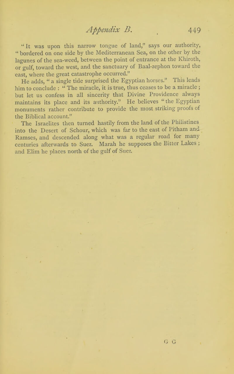 “ It was upon this narrow tongue of land,” says our authority, “ bordered on one side by the Mediterranean Sea, on the other by the lagunes of the sea-weed, between the point of entrance at the Khiroth, or gulf, toward the west, and the sanctuary of Baal-zephon toward the east, where the great catastrophe occurred.” He adds, “ a single tide surprised the Egyptian horses.” This leads him to conclude : “ The miracle, it is true, thus ceases to be a miracle ; but let us confess in all sincerity that Divine Providence always maintains its place and its authority.” He believes “the Egyptian monuments rather contribute to provide the most striking proofs of the Biblical account.” The Israelites then turned hastily from the land of the Philistines into the Desert of Schour, which was far to the east of Pitham and Ramses, and descended along what was a regular road for many centuries afterwards to Suez. Marah he supposes the Bitter Lakes ; and Elim he places north of the gulf of Suez. O G