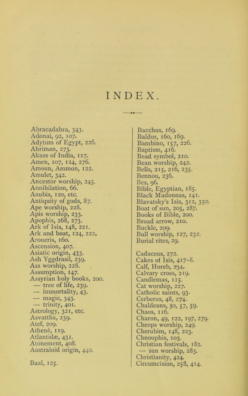 INDEX. Abracadabra, 343. Adonai, 92, 107. Adytum of Egypt, 226. Ahriman, 273. Akass of India, 117. Amen, 107, 124, 276. Amoun, Ammon, 122. Amulet, 342. Ancestor worship, 245. Annihilation, 66. Anubis, 120, etc. Antiquity of gods, 87. Ape worship, 228. Apis worship, 233. Apophis, 268, 273. Ark of Isis, 148, 221. Ark and boat, 124, 222. Aroueris, 160. Ascension, 407, Asiatic origin, 433. Ash Yggdrasil, 239. Ass worship, 228. Assumption, 147. Assyrian holy books, 200. — tree of life, 239. — immortality, 43. — magic, 343. — trinity, 401. Astrology, 321, etc. Asvattha, 239. Atef, 209. Athen^, 119. Atlantidae, 431. Atonement, 408. Australoid origin, 440. Baal, 125. Bacchus, 169. Baldur, 160, 169. Bambino, 157, 226. Baptism, 416. Bead symbol, 210. Bean worship, 242. Bells, 215, 216, 235. Bennou, 236. Bes, 96. Bible, Egyptian, 185. Black Madonnas, 141. Blavatsky’s Isis, 312, 350. Boat of sun, 205, 287. Books of Bible, 200. Broad arrow, 210. Buckle, 209. Bull worship, 127, 232. Burial rites, 29. Caduceus, 272. Cakes of Isis, 417-8- Calf, Horeb, 2'34. Calvary cross, 219. Candlemas, 115. Cat worship, 227. Catholic saints, 93- Cerberus, 48, 274. Chaldeans, 50, 57, 59. Chaos, 116. Charon, 49, 122, 197, 279. Cheops worship, 249. Cherubim, 148, 223. Chnouphis, 103. Christian festivals, 182. — sun worship, 283. Christianity, 424. Circumcision, 258, 414.