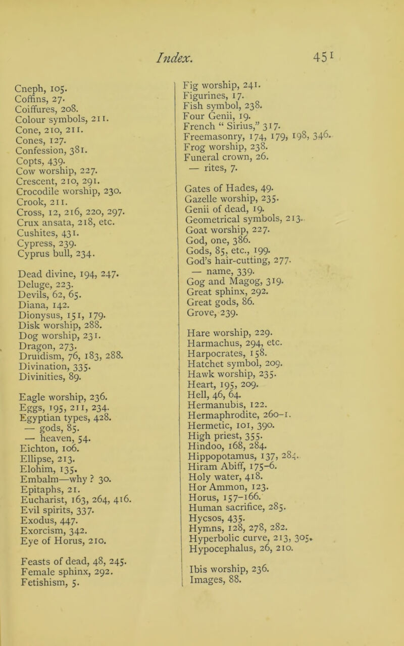Cneph, 105. Coffins, 27. Coiffures, 208. Colour symbols, 211. Cone, 210, 211. Cones, 127. Confession, 381. Copts, 439. Cow worship, 227. Crescent, 210, 291. Crocodile worship, 230. Crook, 211. Cross, 12, 216, 220, 297. Crux ansata, 218, etc. Cushites, 431. Cypress, 239. Cyprus bull, 234. Dead divine, 194, 247. Deluge, 223. Devils, 62, 65. Diana, 142. Dionysus, 151, 179. Disk worship, 288. Dog worship, 231, Dragon, 273. Druidism, 76, 183, 288. Divination, 335. Divinities, 89. Eagle worship, 236. Eggs, t95, 211, 234. Egyptian types, 428. — gods, 85. — heaven, 54. Eichton, 106. Ellipse, 213. Elohim, 135. Embalm—why ? 30. Epitaphs, 21. Eucharist, 163, 264, 416. Evil spirits, 337. Exodus, 447. Exorcism, 342. Eye of Horus, 210. Feasts of dead, 48, 245. Female sphinx, 292. Fetishism, 5. Fig worship, 241. Figurines, 17. Fish symljol, 238. Four Genii, 19. French “ Sirius,” 317. Freemasonry, 174, 179, 198, 346. Frog worship, 238. Funeral crown, 26. — rites, 7. Gates of Hades, 49. Gazelle worship, 235. Genii of dead, 19. Geometrical symbols, 213. Goat worship, 227. God, one, 386. Gods, 85, etc., 199. God’s hair-cutting, 277. — name, 339. Gog and Magog, 319. Great sphinx, 292. Great gods, 86. Grove, 239. Hare worship, 229. Harmachus, 294, etc. Harpocrates, 158. Hatchet symbol, 209. Hawk worship, 235. Heart, 195, 209. Hell, 46, 64- Hermanubis, 122. Hermaphrodite, 260-1. Hermetic, loi, 390. High priest, 355. Hindoo, 168, 284. Hippopotamus, 137, 284. Hiram Abiff, i75~6. Holy water, 418. Hor Ammon, 123. Horus, 157-166. Human sacrifice, 285. Hycsos, 435. Hymns, 128, 278, 282. Hyperbolic curve, 213, 305. Hypocephalus, 26, 210. Ibis worship, 236. [ Images, 88.