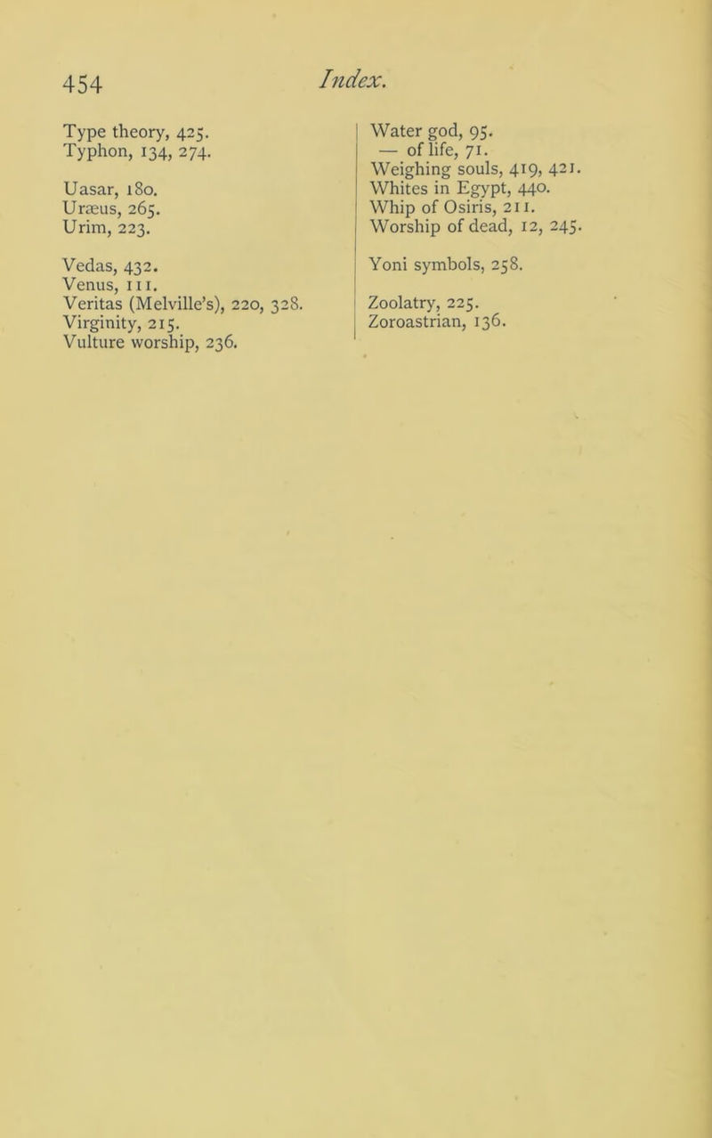 Type theory, 425. Typhon, 134, 274. Uasar, i8o. Urffius, 265. Urim, 223. Vedas, 432. Venus, III. Veritas (Melville’s), 220, 328. Virginity, 215. Vulture worship, 236. Water god, 95. — of life, 71. Weighing souls, 419, 421 Whites in Egypt, 440. Whip of Osiris, 211. Worship of dead, 12, 245 Yoni symbols, 258. i Zoolatry, 225. I Zoroastrian, 136.