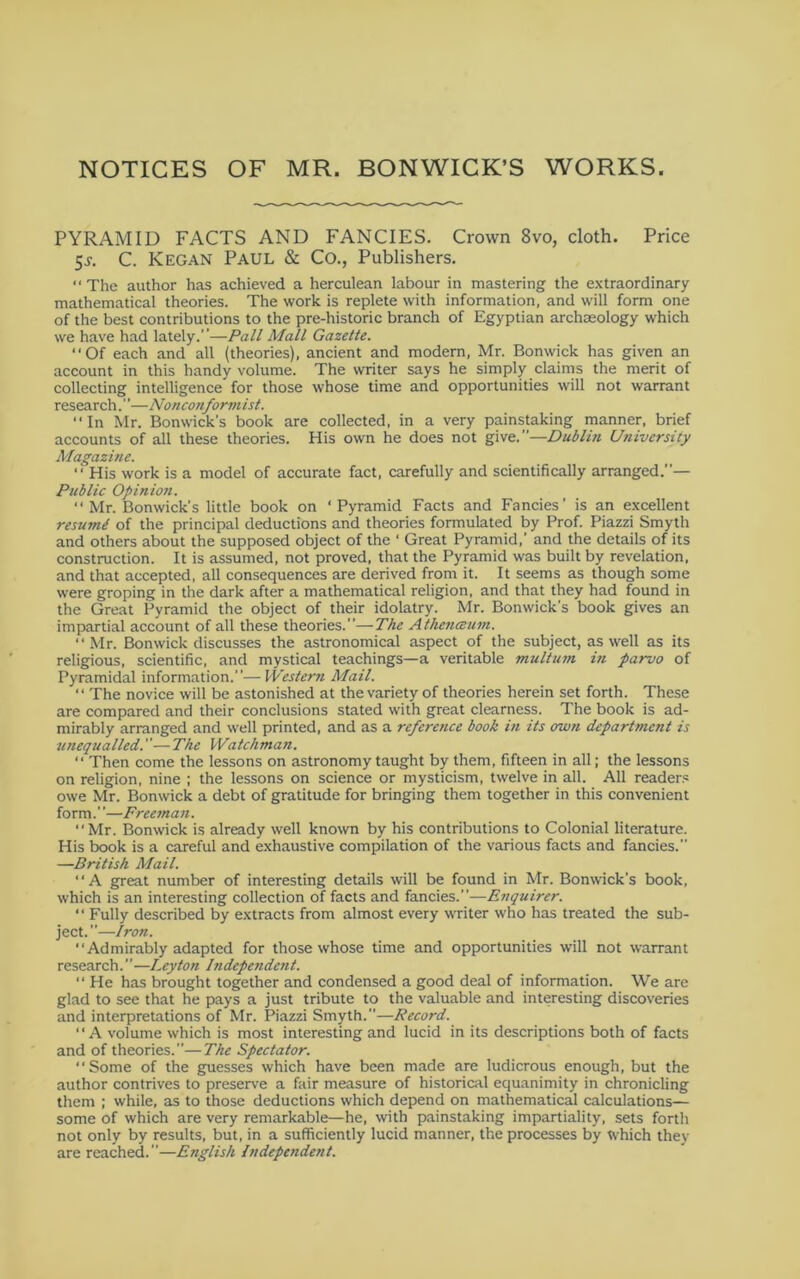 NOTICES OF MR. BONWICK’S WORKS. PYRAMID FACTS AND FANCIES. Crown 8vo, cloth. Price 5^. C. Kegan Paul & Co., Publishers. “The author has achieved a herculean labour in mastering the extraordinary mathematical theories. The work is replete with information, and will form one of the best contributions to the pre-historic branch of Egyptian archaeology which we have had lately.”—Pall Mall Gazette. “Of each and all (theories), ancient and modern, Mr. Bonwick has given an account in this handy volume. The writer says he simply claims the merit of collecting intelligence for those whose time and opportunities will not warrant research.' ’—No neonform 1st. “In Mr. Bonwick’s book are collected, in a very painstaking manner, brief accounts of all these theories. His own he does not give.—Dublin University Magazine. “ His work is a model of accurate fact, carefully and scientifically arranged.”— Public Opinion. “ Mr. Bonwick’s little book on ‘Pyramid Facts and Fancies’ is an e.xcellent resume of the principal deductions and theories formulated by Prof. Piazzi Smyth and others about the supposed object of the ‘ Great Pyramid,’ and the details of its construction. It is assumed, not proved, that the Pyramid was built by revelation, and that accepted, all consequences are derived from it. It seems as though some were groping in the dark after a mathematical religion, and that they had found in the Great Pyramid the object of their idolatry. Mr. Bonwick’s book gives an impartial account of all these theories.”—The Athenceum. “Mr. Bonwick discusses the astronomical aspect of the subject, as well as its religious, scientific, and mystical teachings—a veritable multutn in parvo of Pyramidal information.”—Western Mail. “ The novice will be astonished at the variety of theories herein set forth. These are compared and their conclusions stated with great clearness. The book is ad- mirably arranged and well printed, and as a referetice book in its own department is unequalled.—The Watchman. “ Then come the lessons on astronomy taught by them, fifteen in all; the lessons on religion, nine ; the lessons on science or mysticism, twelve in all. All readers owe Mr. Bonwick a debt of gratitude for bringing them together in this convenient form.”—Freeman. “Mr. Bonwick is already well known by his contributions to Colonial literature. His book is a careful and exhaustive compilation of the various facts and fancies.” —British Mail. “A great number of interesting details will be found in Mr. Bonwick’s book, which is an interesting collection of facts and fancies.”—Enquirer. “ Fully described by extracts from almost every wTiter who has treated the sub- ject.”—Iron. “Admirably adapted for those whose time and opportunities will not warrant research.”—Leyton Independent. “ He has brought together and condensed a good deal of information. We are glad to see that he pays a just tribute to the valuable and interesting discoveries and interpretations of Mr. Piazzi Smyth.”—Record. ' ‘ A volume which is most interesting and lucid in its descriptions both of facts and of theories.”—The Spectator. “Some of the guesses which have been made are ludicrous enough, but the author contrives to preserve a fair measure of historical equanimity in chronicling them ; while, as to those deductions which depend on mathematical calculations— some of which are very remarkable—he, with painstaking impartiality, sets forth not only by results, but, in a sufficiently lucid manner, the processes by which they are reached.”—English Independent.