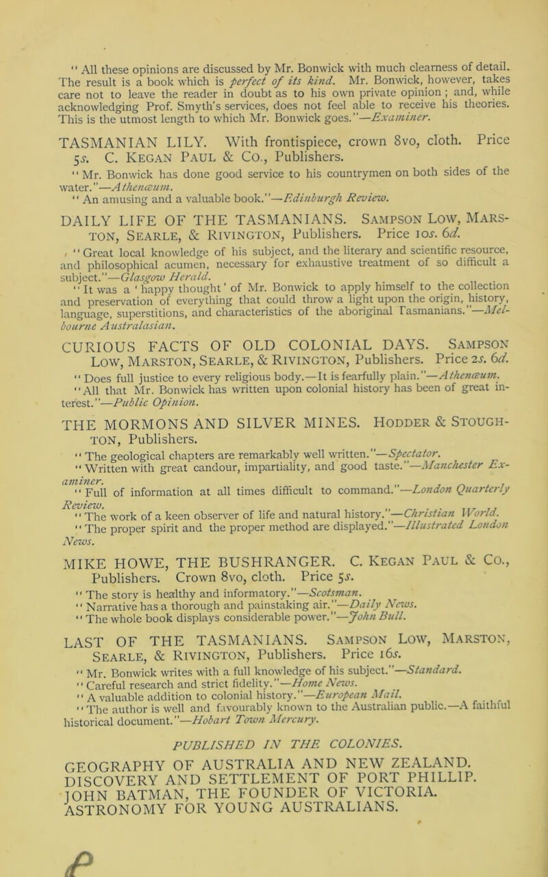 “ All these opinions are discussed by Mr. Bonwick with much clearness of detail. The result is a book which is perfect of its kind. Mr. Bonwick, however, takes care not to leave the reader in doubt as to his own private opinion ; and, while acknowledging Prof. Smyth’s services, does not feel able to receive his theories. This is the utmost length to which Mr. Bonwick goes.”—Examiner. TASMANIAN LILY. With frontispiece, crown 8vo, cloth. Price 5J-. C. Kegan Paul & Co., Publishers. “ Mr. Bonwick has done good service to his countrymen on both sides of the water.”—Athencsum. “ An amusing and a valuable book.”—Edinburgh Review. DAILY LIFE OF TFIE TASMANIANS. SAMPSON Low, Mars- TON, Searle, & Rivington, Publishers. Price loj. 6Y. . ■ ■ Great local knowledge of his subject, and the literary and scientific resource, and philosophical acumen, necessary for e.xhaustive treatment of so difficult a subject.”—Glasgow Herald. “It was a ‘happy thought’ of Mr. Bonwick to apply himself to the collection and preservation of every tiring that could throw a light upon the origin, ^history, language, superstitions, and characteristics of the aboriginal Tasmanians.”—d/^/- bourne Australasian. CURIOUS FACTS OF OLD COLONIAL DAYS. Sampson Low, Marston, Searle, & Rivington, Publishers. Price 6Y.  Does full justice to every religious body.—It is fearfully ^\Rm.''—Athen<BU7n. “All that Mr. Bonwick has written upon colonial history has been of great in- terest.”—Public Opinio7i. THE MORMONS AND SILVER MINES. Hodder & Stough- ton, Publishers. “ The geological chapters are remarkably well written.”—Spectator. “Written with great candour, impartiality, and good taste.”—Manchester Ex- “Full of information at all times difficult to command.”—Quarterly Review. „ ,, “The work of a keen observer of life and natural history. —Christian Woriel. “The proper spirit and the proper method are displayed.”—Illustrated London News. MIKE HOWE, THE BUSHRANGER. C. Kegan Paul & Co., Publishers. Crown 8vo, cloth. Price 5J. “ The story is healthy and informatory.”—Scotsman. “ Narrative has a thorough and painstaking air.”—Daily News. “ The whole book displays considerable power.”—John Bull. LAST OF THE TASMANIANS. SAMPSON Low, Marston, Searle, & Rivington, Publishers. Price i6s. “ Mr. Bonwick writes with a full knowledge of his subject.”—Standard. “ Careful research and strict fidelity.”—News. “ A valuable addition to colonial \i\iX.oxy. —European Mail. “The author is well and favourably known to the Australian public.—A faithful historical document.”—Town Mercury. PUBLISHED IN THE COLONIES. GEOGRAPHY OF AUSTRALIA AND NEW ZEALAND. DISCOVERY AND SETTLEMENT OF PORT PHILLIP. lOHN BATMAN, THE FOUNDER OF VICTORIA. ASTRONOMY FOR YOUNG AUSTRALIANS.