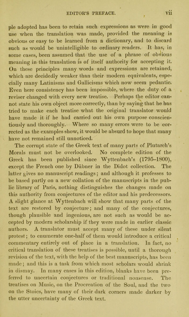pie adopted has been to retain such expressions as were in good use when the translation was made, provided the meaning is obvious or easy to be learned from a dictionary, and to discard such as would be unintelligible to ordinary readers. It has, in some cases, been assumed that the use of a phrase of obvious meaning in this translation is of itself authority for accepting it. On these principles many words and expressions are retained, which are decidedly weaker than their modern equivalents, espe- cially many Latinisms and Gallicisms which now seem pedantic. Even here consistency has been impossible, where the duty of a reviser changed with every new treatise. Perhaps the editor can- not state his own object more correctly, than by saying that he has tried to make each treatise what the original translator would have made it if he had carried out his own purpose conscien- tiously and thoroughly. Where so many errors were to be cor- rected as the examples show, it would be absurd to hope that many have not remained still unnoticed. The corrupt state of the Greek text of many parts of Plutarch’s Morals must not be overlooked. No complete edition of the Greek has been published since Wyttenbach’s (1795-1800), except the French one by Diibner in the Didot collection. The latter gives no manuscript readings; and although it professes to be based partly on a new collation of the manuscripts in the pub- lic library of Paris, nothing distinguishes the changes made on this authority from conjectures of the editor and his predecessors. A slight glance at Wyttenbach will show that many parts of the text are restored by conjecture; and many of the conjectures, though plausible and ingenious, are not such as would be ac- cepted by modern scholarship if they were made in earlier classic authors. A translator must accept many of these under silent protest; to enumerate one-half of them would introduce a critical commentary entirely out of place in a translation. In fact, no critical translation of these treatises is possible, until a thorough revision of the text, with the help of the best manuscripts, has been made; and this is a task from which most scholars would shrink in dismay. In many cases in this edition, blanks have been pre- ferred to uncertain conjectures or traditional nonsense. The treatises on Music, on the Procreation of the Soul, and the two on the Stoics, have many of their dark corners made darker by the utter uncertainty of the Greek text.
