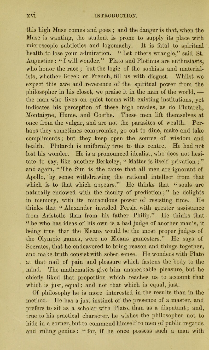 this high Muse comes and goes ; and the danger is that, when the Muse is wanting, the student is prone to supply its place with microscopic subtleties and logomachy. It is fatal to spiritual health to lose your admiration. “ Let others wrangle,” said St. Augustine : “ I will wonder.” Plato and Plotinus are enthusiasts, who honor the race ; hut the logic of the sophists and material- ists, whether Greek or French, fill us with disgust. Whilst we expect this awe and reverence of the spiritual power from the philosopher in his closet, we praise it in the man of the world, — the man who lives on quiet terms with existing institutions, yet indicates his perception of these high oracles, as do Plutarch, Montaigne, Hume, and Goethe. These men lift themselves at once from the vulgar, and are not the parasites of wealth. Per- haps they sometimes compromise, go out to dine, make and take compliments; but they keep open the source of wisdom and health. Plutarch is uniformly true to this centre. He had not lost his wonder. He is a pronounced idealist, who does not hesi- tate to say, like another Berkeley, “ Matter is itself privation ; ” and again, “ The Sun is the cause that all men are ignorant of Apollo, by sense withdrawing the rational intellect from that which is to that which appears.” He thinks that “ souls are naturally endowed with the faculty of prediction ; ” he delights in memory, with its miraculous power of resisting time. He thinks that “ Alexander invaded Persia with greater assistance from Aristotle than from his father Philip.” He thinks that “ he who has ideas of his own is a bad judge of another man’s, it being true that the Eleans would be the most proper judges of the Olympic games, were no Eleans gamesters.” He says of Socrates, that he endeavored to bring reason and things together, and make truth consist with sober sense. He wonders with Plato at that nail of pain and pleasure which fastens the body to the mind. The mathematics give him unspeakable pleasure, but he chiefly liked that proportion which teaches us to account that which is just, equal; and not that which is equal, just. Of philosophy he is more interested in the results than in the method. He has a just instinct of the presence of a master, and prefers to sit as a scholar with Plato, than as a disputant; and, true to his practical character, he wishes the philosopher not to hide in a corner, but to commend himself to men of public regards and ruling genius: “ for, if he once possess such a man with