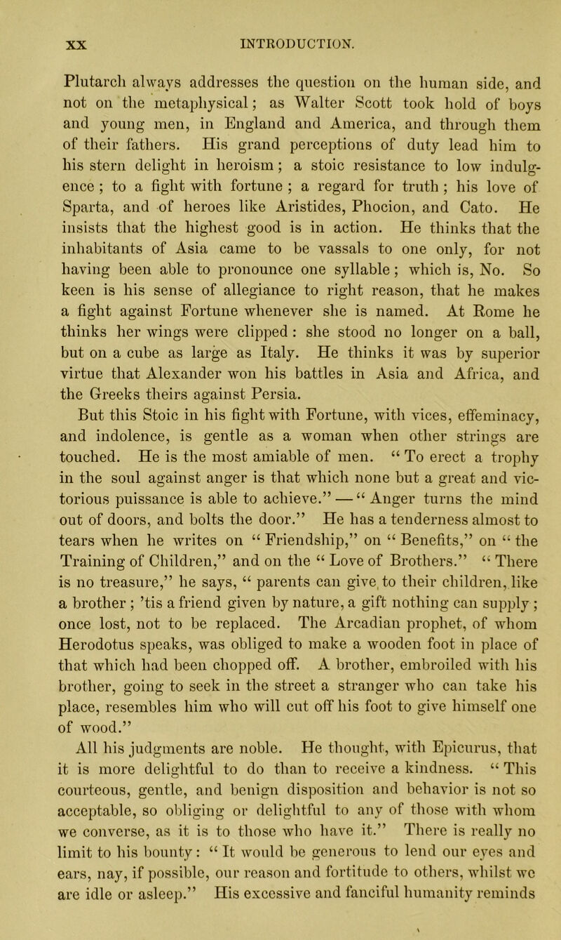 Plutarch always addresses the question on the human side, and not on the metaphysical; as Walter Scott took hold of boys and young men, in England and America, and through them of their fathers. His grand perceptions of duty lead him to his stern delight in heroism ; a stoic resistance to low indulg- ence ; to a fight with fortune ; a regard for truth ; his love of Sparta, and of heroes like Aristides, Phocion, and Cato. He insists that the highest good is in action. He thinks that the inhabitants of Asia came to be vassals to one only, for not having been able to pronounce one syllable ; which is, No. So keen is his sense of allegiance to right reason, that he makes a fight against Fortune whenever she is named. At Rome he thinks her wings were clipped : she stood no longer on a ball, but on a cube as large as Italy. He thinks it was by superior virtue that Alexander won his battles in Asia and Africa, and the Greeks theirs against Persia. But this Stoic in his fight with Fortune, with vices, effeminacy, and indolence, is gentle as a woman when other strings are touched. He is the most amiable of men. “ To erect a trophy in the soul against anger is that which none but a great and vic- torious puissance is able to achieve.” — “Anger turns the mind out of doors, and bolts the door.” He has a tenderness almost to tears when he writes on “ Friendship,” on “ Benefits,” on “ the Training of Children,” and on the “ Love of Brothers.” “ There is no treasure,” he says, “ parents can give, to their children, like a brother ; ’tis a friend given by nature, a gift nothing can supply ; once lost, not to be replaced. The Arcadian prophet, of whom Herodotus speaks, was obliged to make a wooden foot in place of that which had been chopped off. A brother, embroiled with his brother, going to seek in the street a stranger who can take his place, resembles him who will cut off his foot to give himself one of wood.” All his judgments are noble. He thought, with Epicurus, that it is more delightful to do than to receive a kindness. “ This courteous, gentle, and benign disposition and behavior is not so acceptable, so obliging or delightful to any of those with whom we converse, as it is to those who have it.” There is really no limit to his bounty: “ It would be generous to lend our eyes and ears, nay, if possible, our reason and fortitude to others, whilst we are idle or asleep.” His excessive and fanciful humanity reminds