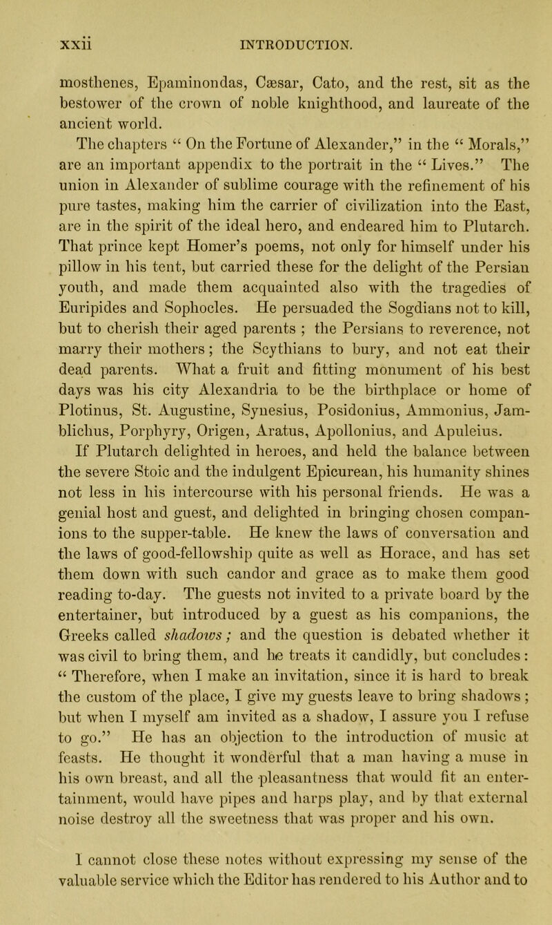 mosthenes, Epaminondas, Caesar, Cato, and the rest, sit as the bestower of the crown of noble knighthood, and laureate of the ancient world. The chapters “ On the Fortune of Alexander,” in the “ Morals,” are an important appendix to the portrait in the “ Lives.” The union in Alexander of sublime courage with the refinement of his pure tastes, making him the carrier of civilization into the East, are in the spirit of the ideal hero, and endeared him to Plutarch. That prince kept Homer’s poems, not only for himself under his pillow in his tent, but carried these for the delight of the Persian youth, and made them acquainted also with the tragedies of Euripides and Sophocles. He persuaded the Sogdians not to kill, but to cherish their aged parents ; the Persians to reverence, not marry their mothers; the Scythians to bury, and not eat their dead parents. What a fruit and fitting monument of his best days was his city Alexandria to be the birthplace or home of Plotinus, St. Augustine, Synesius, Posidonius, Ammonius, Jam- bliclius, Porphyry, Origen, Aratus, Apollonius, and Apuleius. If Plutarch delighted in heroes, and held the balance between the severe Stoic and the indulgent Epicurean, his humanity shines not less in his intercourse with his personal friends. He was a genial host and guest, and delighted in bringing chosen compan- ions to the supper-table. He knew the laws of conversation and the laws of good-fellowship quite as well as Horace, and has set them down with such candor and grace as to make them good reading to-day. The guests not invited to a private board by the entertainer, but introduced by a guest as his companions, the Greeks called shadows; and the question is debated whether it was civil to bring them, and he treats it candidly, but concludes: “ Therefore, when I make an invitation, since it is hard to break the custom of the place, I give my guests leave to bring shadows; but when I myself am invited as a shadow, I assure you I refuse to go.” He has an objection to the introduction of music at feasts. He thought it wonderful that a man having a muse in his own breast, and all the pleasantness that would fit an enter- tainment, would have pipes and harps play, and by that external noise destroy all the sweetness that was proper and his own. I cannot close these notes without expressing my sense of the valuable service which the Editor has rendered to his Author and to