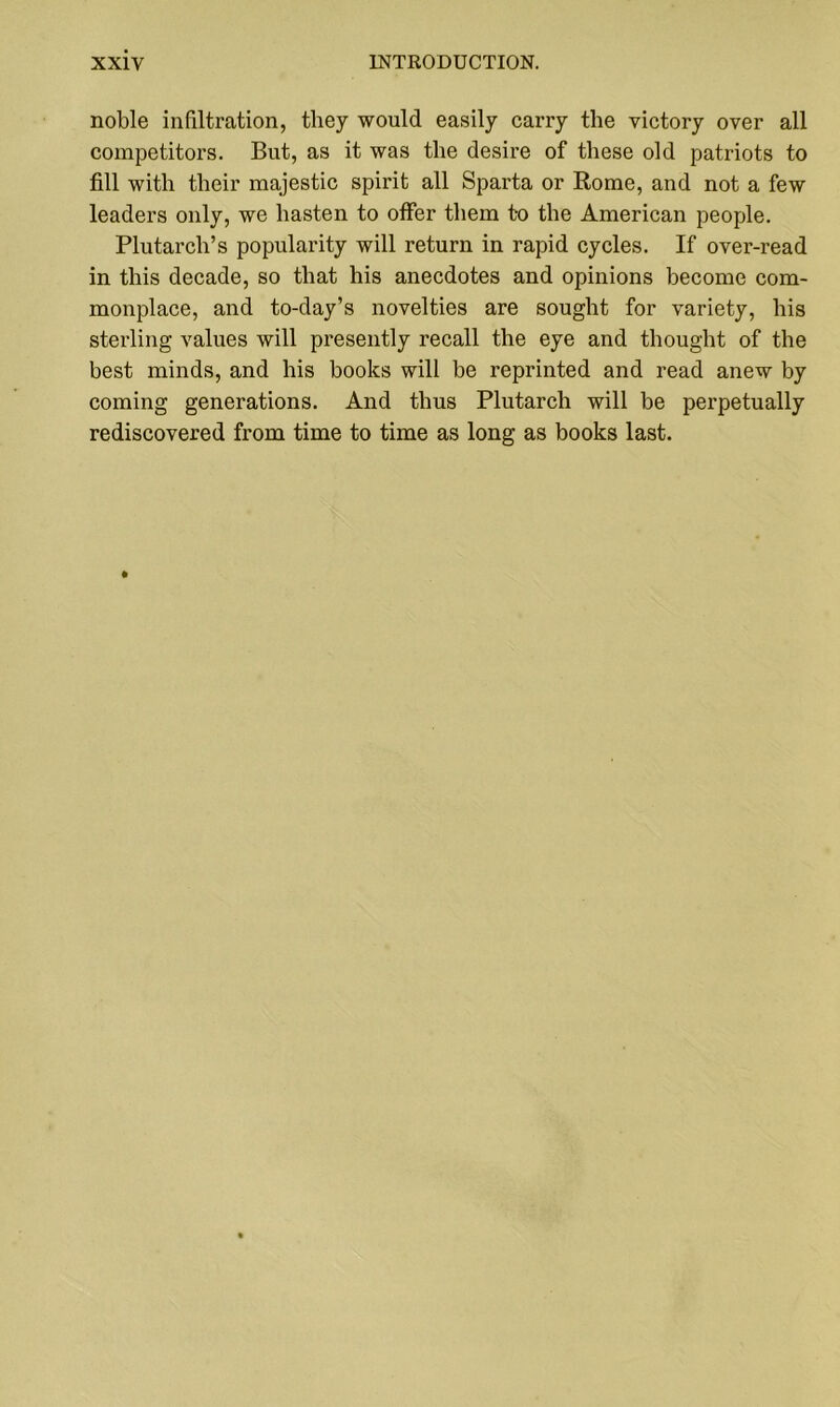 noble infiltration, they would easily carry the victory over all competitors. But, as it was the desire of these old patriots to fill with their majestic spirit all Sparta or Rome, and not a few leaders only, we hasten to offer them to the American people. Plutarch’s popularity will return in rapid cycles. If over-read in this decade, so that his anecdotes and opinions become com- monplace, and to-day’s novelties are sought for variety, his sterling values will presently recall the eye and thought of the best minds, and his books will be reprinted and read anew by coming generations. And thus Plutarch will be perpetually rediscovered from time to time as long as books last.