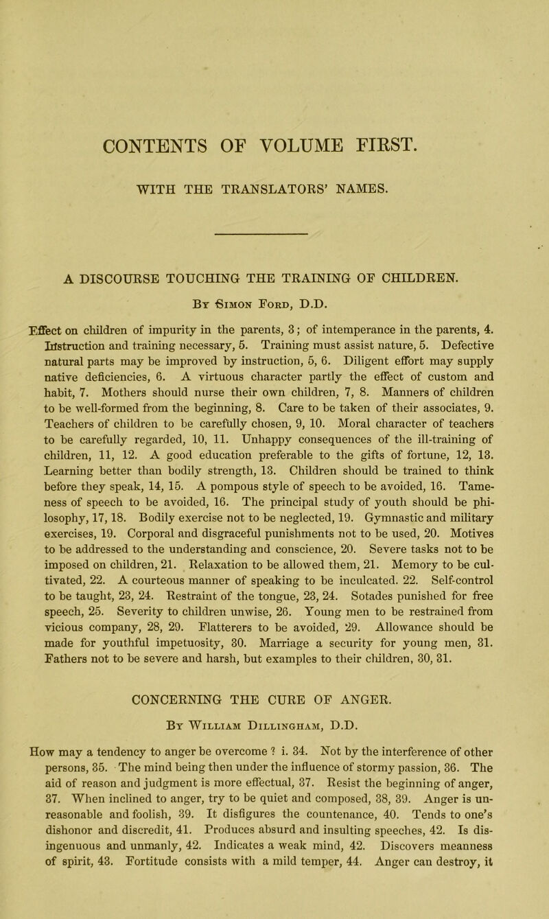 CONTENTS OF VOLUME FIEST. WITH THE TRANSLATORS’ NAMES. A DISCOURSE TOUCHING THE TRAINING OF CHILDREN. Bx Bimon Ford, D.D. Effect on children of impurity in the parents, 3; of intemperance in the parents, 4. Irfstruction and training necessary, 5. Training must assist nature, 5. Defective natural parts may be improved by instruction, 5, 6. Diligent effort may supply native deficiencies, 6. A virtuous character partly the effect of custom and habit, 7. Mothers should nurse their own children, 7, 8. Manners of children to be well-formed from the beginning, 8. Care to be taken of their associates, 9. Teachers of children to be carefully chosen, 9, 10. Moral character of teachers to be carefully regarded, 10, 11. Unhappy consequences of the ill-training of children, 11, 12. A good education preferable to the gifts of fortune, 12, 13. Learning better than bodily strength, 13. Children should be trained to think before they speak, 14, 15. A pompous style of speech to be avoided, 16. Tame- ness of speech to be avoided, 16. The principal study of youth should he phi- losophy, 17,18. Bodily exercise not to be neglected, 19. Gymnastic and military exercises, 19. Corporal and disgraceful punishments not to he used, 20. Motives to he addressed to the understanding and conscience, 20. Severe tasks not to be imposed on children, 21. Relaxation to be allowed them, 21. Memory to he cul- tivated, 22. A courteous manner of speaking to be inculcated. 22. Self-control to he taught, 23, 24. Restraint of the tongue, 23, 24. Sotades punished for free speech, 25. Severity to children unwise, 26. Young men to he restrained from vicious company, 28, 29. Flatterers to be avoided, 29. Allowance should be made for youthful impetuosity, 30. Marriage a security for young men, 31. Fathers not to be severe and harsh, but examples to their children, 30, 31. CONCERNING THE CURE OF ANGER. By William Dillingham, D.D. How may a tendency to anger be overcome 1 i. 34. Not by the interference of other persons, 35. The mind being then under the influence of stormy passion, 36. The aid of reason and judgment is more effectual, 37. Resist the beginning of anger, 37. When inclined to anger, try to be quiet and composed, 38, 39. Anger is un- reasonable and foolish, 39. It disfigures the countenance, 40. Tends to one’s dishonor and discredit, 41. Produces absurd and insulting speeches, 42. Is dis- ingenuous and unmanly, 42. Indicates a weak mind, 42. Discovers meanness of spirit, 43. Fortitude consists with a mild temper, 44. Anger can destroy, it