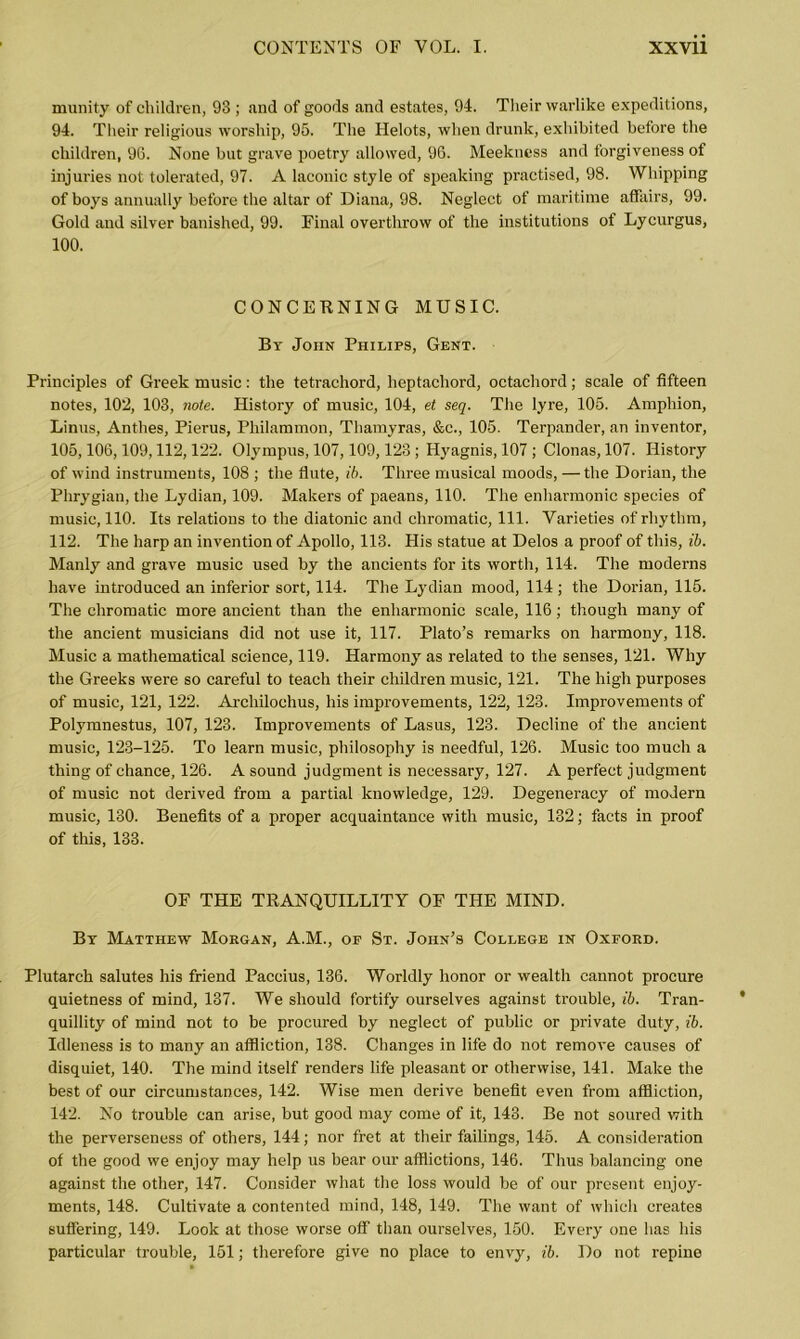 munity of children, 93 ; and of goods and estates, 94. Their warlike expeditions, 94. Their religious worship, 95. The Helots, when drunk, exhibited before the children, 96. None but grave poetry allowed, 96. Meekness and forgiveness of injuries not tolerated, 97. A laconic style of speaking practised, 98. Whipping of boys annually before the altar of Diana, 98. Neglect of maritime affairs, 99. Gold and silver banished, 99. Final overthrow of the institutions of Lycurgus, 100. CONCERNING MUSIC. By John Philips, Gent. Principles of Greek music: the tetrachord, heptachord, octachord; scale of fifteen notes, 102, 103, note. History of music, 104, et seq. The lyre, 105. Amphion, Linus, Anthes, Pierus, Philammon, Thamyras, &c., 105. Terpander, an inventor, 105,106,109,112,122. Olympus, 107,109,123; Hyagnis, 107 ; Clonas, 107. History of wind instruments, 108 ; the flute, ib. Three musical moods, —the Dorian, the Phrygian, the Lydian, 109. Makers of paeans, 110. The enharmonic species of music, 110. Its relations to the diatonic and chromatic, 111. Varieties of rhythm, 112. The harp an invention of Apollo, 113. His statue at Delos a proof of this, ib. Manly and grave music used by the ancients for its worth, 114. The moderns have introduced an inferior sort, 114. The Lydian mood, 114 ; the Dorian, 115. The chromatic more ancient than the enharmonic scale, 116; though many of the ancient musicians did not use it, 117. Plato’s remarks on harmony, 118. Music a mathematical science, 119. Harmony as related to the senses, 121. Why the Greeks were so careful to teach their children music, 121. The high purposes of music, 121, 122. Archilochus, his improvements, 122, 123. Improvements of Polymnestus, 107, 123. Improvements of Lasus, 123. Decline of the ancient music, 123-125. To learn music, philosophy is needful, 126. Music too much a thing of chance, 126. A sound judgment is necessary, 127. A perfect judgment of music not derived from a partial knowledge, 129. Degeneracy of modern music, 130. Benefits of a proper acquaintance with music, 132; facts in proof of this, 133. OF THE TRANQUILLITY OF THE MIND. By Matthew Morgan, A.M., of St. John’s College in Oxford. Plutarch salutes his friend Paccius, 136. Worldly honor or wealth cannot procure quietness of mind, 137. We should fortify ourselves against trouble, ib. Tran- quillity of mind not to be procured by neglect of public or private duty, ib. Idleness is to many an affliction, 138. Changes in life do not remove causes of disquiet, 140. The mind itself renders life pleasant or otherwise, 141. Make the best of our circumstances, 142. Wise men derive benefit even from affliction, 142. No trouble can arise, but good may come of it, 143. Be not soured with the perverseness of others, 144; nor fret at their failings, 145. A consideration of the good we enjoy may help us bear our afflictions, 146. Thus balancing one against the other, 147. Consider what the loss would be of our present enjoy- ments, 148. Cultivate a contented mind, 148, 149. The want of which creates suffering, 149. Look at those worse off than ourselves, 150. Every one has his particular trouble, 151; therefore give no place to envy, ib. Do not repine