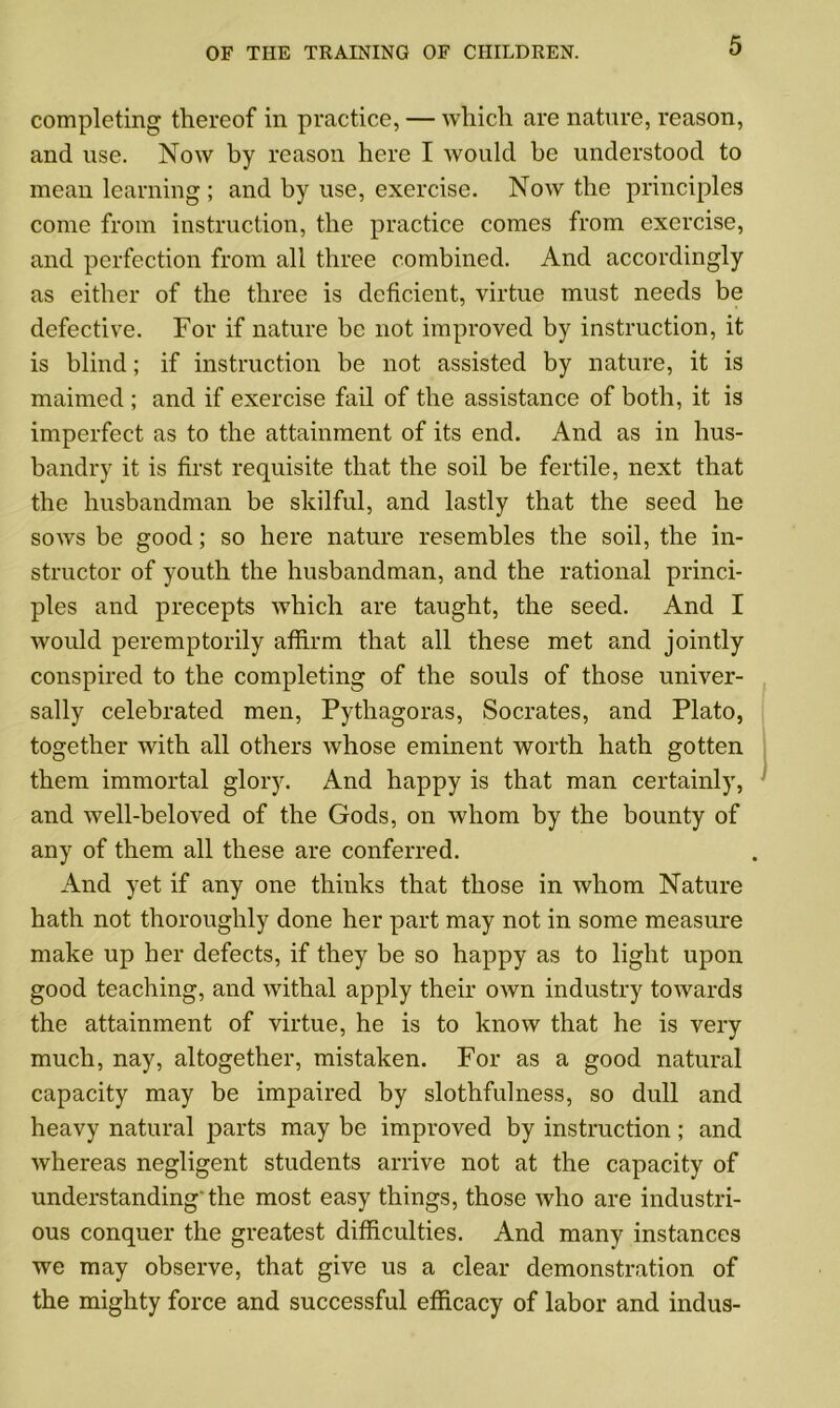 completing thereof in practice, — which are nature, reason, and use. Now by reason here I would be understood to mean learning ; and by use, exercise. Now the principles come from instruction, the practice comes from exercise, and perfection from all three combined. And accordingly as either of the three is deficient, virtue must needs be defective. For if nature be not improved by instruction, it is blind; if instruction be not assisted by nature, it is maimed ; and if exercise fail of the assistance of both, it is imperfect as to the attainment of its end. And as in hus- bandry it is first requisite that the soil be fertile, next that the husbandman be skilful, and lastly that the seed he sows be good; so here nature resembles the soil, the in- structor of youth the husbandman, and the rational princi- ples and precepts which are taught, the seed. And I would peremptorily affirm that all these met and jointly conspired to the completing of the souls of those univer- sally celebrated men, Pythagoras, Socrates, and Plato, together with all others whose eminent worth hath gotten them immortal glory. And happy is that man certainly, and well-beloved of the Gods, on whom by the bounty of any of them all these are conferred. And yet if any one thinks that those in whom Nature hath not thoroughly done her part may not in some measure make up her defects, if they be so happy as to light upon good teaching, and withal apply their own industry towards the attainment of virtue, he is to know that he is very much, nay, altogether, mistaken. For as a good natural capacity may be impaired by slothfulness, so dull and heavy natural parts may be improved by instruction; and whereas negligent students arrive not at the capacity of understandingthe most easy things, those who are industri- ous conquer the greatest difficulties. And many instances we may observe, that give us a clear demonstration of the mighty force and successful efficacy of labor and indus-