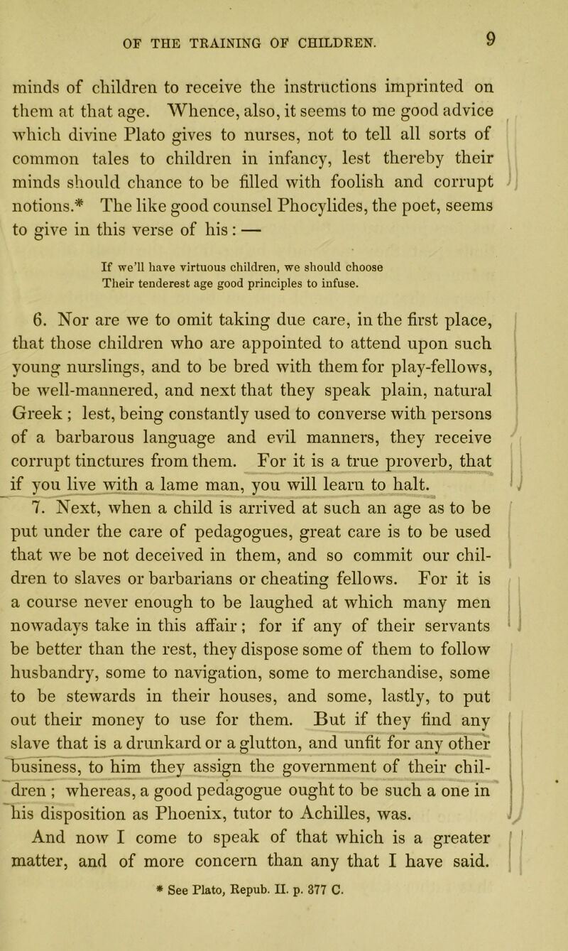 minds of children to receive the instructions imprinted on them at that age. Whence, also, it seems to me good advice which divine Plato gives to nurses, not to tell all sorts of common tales to children in infancy, lest thereby their minds should chance to be tilled with foolish and corrupt notions.* The like good counsel Phocylides, the poet, seems to give in this verse of his : — If we’ll have virtuous children, we should choose Their tenderest age good principles to infuse. 6. Nor are we to omit taking due care, in the first place, that those children who are appointed to attend upon such young nurslings, and to be bred with them for play-fellows, be well-mannered, and next that they speak plain, natural Greek ; lest, being constantly used to converse with persons of a barbarous language and evil manners, they receive corrupt tinctures from them. For it is a true proverb, that if you live with a lame man, you will learn to halt. 7. Next, when a child is arrived at such an age as to be put under the care of pedagogues, great care is to be used that we be not deceived in them, and so commit our chil- dren to slaves or barbarians or cheating fellows. For it is a course never enough to be laughed at which many men nowadays take in this affair; for if any of their servants be better than the rest, they dispose some of them to follow husbandry, some to navigation, some to merchandise, some to be stewards in their houses, and some, lastly, to put out their money to use for them. But if they find any slave that is a drunkard or a glutton, and unfit for any other business, to him they assign the government of their chil- dren ; whereas, a good pedagogue ought to be such a one in his disposition as Phoenix, tutor to Achilles, was. And now I come to speak of that which is a greater matter, and of more concern than any that I have said. * See Plato, Repub. II. p. 377 C.