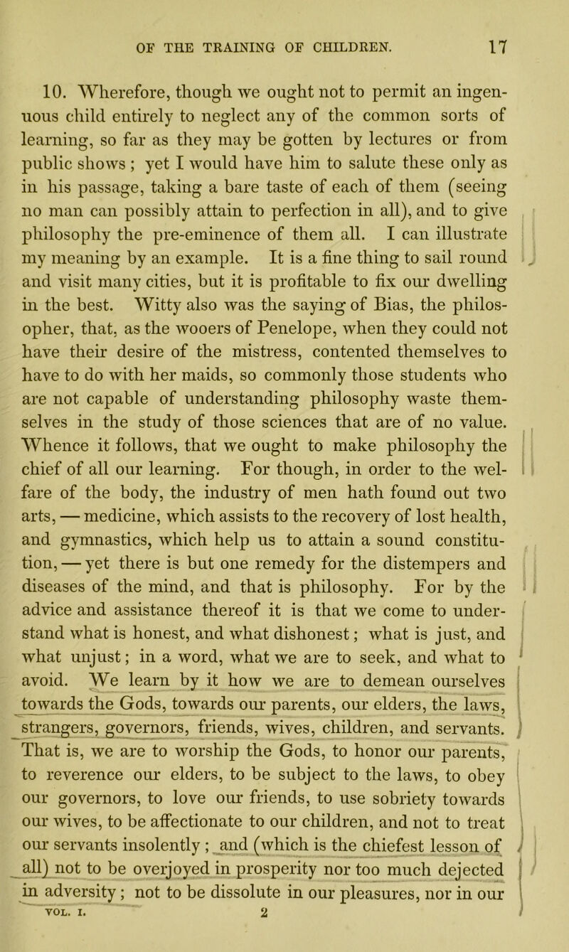 10. Wherefore, though we ought not to permit an ingen- uous child entirely to neglect any of the common sorts of learning, so far as they may be gotten by lectures or from public shows ; yet I would have him to salute these only as in his passage, taking a bare taste of each of them (seeing no man can possibly attain to perfection in all), and to give philosophy the pre-eminence of them all. I can illustrate my meaning by an example. It is a fine thing to sail round and visit many cities, but it is profitable to fix our dwelling in the best. Witty also was the saying of Bias, the philos- opher, that, as the wooers of Penelope, when they could not have their desire of the mistress, contented themselves to have to do with her maids, so commonly those students who are not capable of understanding philosophy waste them- selves in the study of those sciences that are of no value. Whence it follows, that we ought to make philosophy the chief of all our learning. For though, in order to the wel- fare of the body, the industry of men hath found out two arts, — medicine, which assists to the recovery of lost health, and gymnastics, which help us to attain a sound constitu- tion, — yet there is but one remedy for the distempers and diseases of the mind, and that is philosophy. For by the advice and assistance thereof it is that we come to under- stand what is honest, and what dishonest; what is just, and what unjust; in a word, what we are to seek, and what to avoid. We learn by it how we are to demean ourselves towards the Gods, towards our parents, our elders, the laws, strangers, governors, friends, wives, children, and servants. That is, we are to worship the Gods, to honor our parents, to reverence our elders, to be subject to the laws, to obey our governors, to love our friends, to use sobriety towards our wives, to be affectionate to our children, and not to treat our servants insolently ; and (which is the chiefest lesson of all) not to be overjoyed in prosperity nor too much dejected in adversity; not to be dissolute in our pleasures, nor in our VOL. I. 2