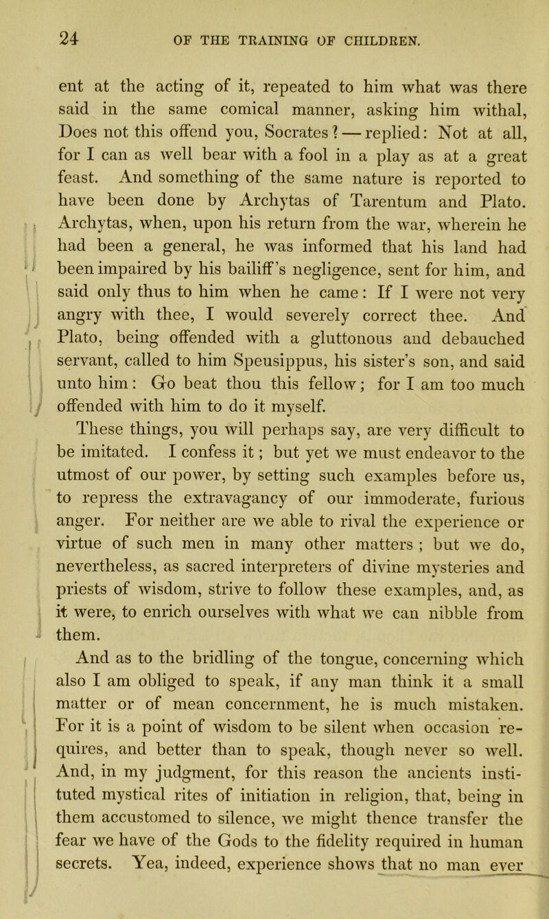 ij | P I f 1 l I i f i ent at the acting of it, repeated to him what was there said in the same comical manner, asking him withal, Does not this offend you, Socrates'? — replied: Not at all, for I can as well bear with a fool in a play as at a great feast. And something of the same nature is reported to have been done by Archytas of Tarentum and Plato. Archytas, when, upon his return from the Avar, wherein he had been a general, he was informed that his land had been impaired by his bailiff’s negligence, sent for him, and said only thus to him Avhen he came: If I were not very angry Avith thee, I would severely correct thee. And Plato, being offended Avith a gluttonous and debauched servant, called to him Speusippus, his sister’s son, and said unto him: Go beat thou this fellow; for I am too much offended Avith him to do it myself. These things, you Avill perhaps say, are very difficult to be imitated. I confess it; but yet Ave must endeavor to the utmost of our power, by setting such examples before us, to repress the extravagancy of our immoderate, furious anger. For neither are Ave able to rival the experience or virtue of such men in many other matters ; but Ave do, nevertheless, as sacred interpreters of divine mysteries and priests of Avisdom, strive to folloAv these examples, and, as it were, to enrich ourselves with what Ave can nibble from them. And as to the bridling of the tongue, concerning which also I am obliged to speak, if any man think it a small matter or of mean concernment, he is much mistaken. For it is a point of Avisdom to be silent Avhen occasion re- quires, and better than to speak, though never so Avell. And, in my judgment, for this reason the ancients insti- tuted mystical rites of initiation in religion, that, being in them accustomed to silence, Ave might thence transfer the fear we have of the Gods to the fidelity required in human secrets. Yea, indeed, experience sIioavs that no man ever /