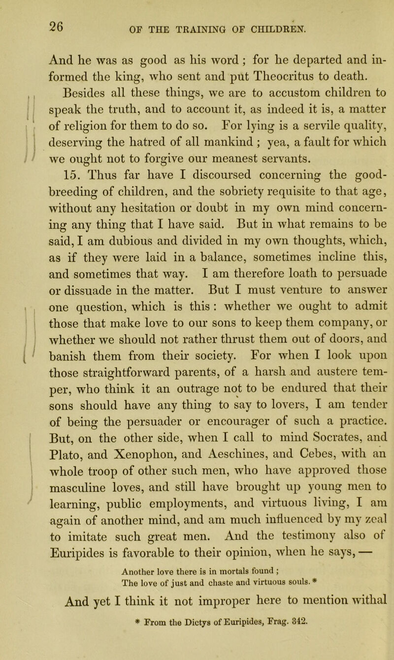 And he was as good as his word ; for he departed and in- formed the king, who sent and put Theocritus to death. Besides all these things, we are to accustom children to speak the truth, and to account it, as indeed it is, a matter of religion for them to do so. For lying is a servile quality, deserving the hatred of all mankind ; yea, a fault for which we ought not to forgive our meanest servants. 15. Thus far have I discoursed concerning the good- breeding of children, and the sobriety requisite to that age, without any hesitation or doubt in my own mind concern- ing any thing that I have said. But in what remains to be said, I am dubious and divided in my own thoughts, which, as if they were laid in a balance, sometimes incline this, and sometimes that way. I am therefore loath to persuade or dissuade in the matter. But I must venture to answer one question, which is this : whether we ought to admit those that make love to our sons to keep them company, or whether we should not rather thrust them out of doors, and banish them from their society. For when I look upon those straightforward parents, of a harsh and austere tem- per, who think it an outrage not to be endured that their sons should have any thing to say to lovers, I am tender of being the persuader or encourager of such a practice. But, on the other side, when I call to mind Socrates, and Plato, and Xenophon, and Aeschines, and Cebes, with an whole troop of other such men, who have approved those masculine loves, and still have brought up young men to learning, public employments, and virtuous living, I am again of another mind, and am much influenced by my zeal to imitate such great men. And the testimony also of Euripides is favorable to their opinion, when he says, — Another love there is in mortals found ; The love of just and chaste and virtuous souls. * And yet I think it not improper here to mention withal * From the Dictys of Euripides, Frag. 342.