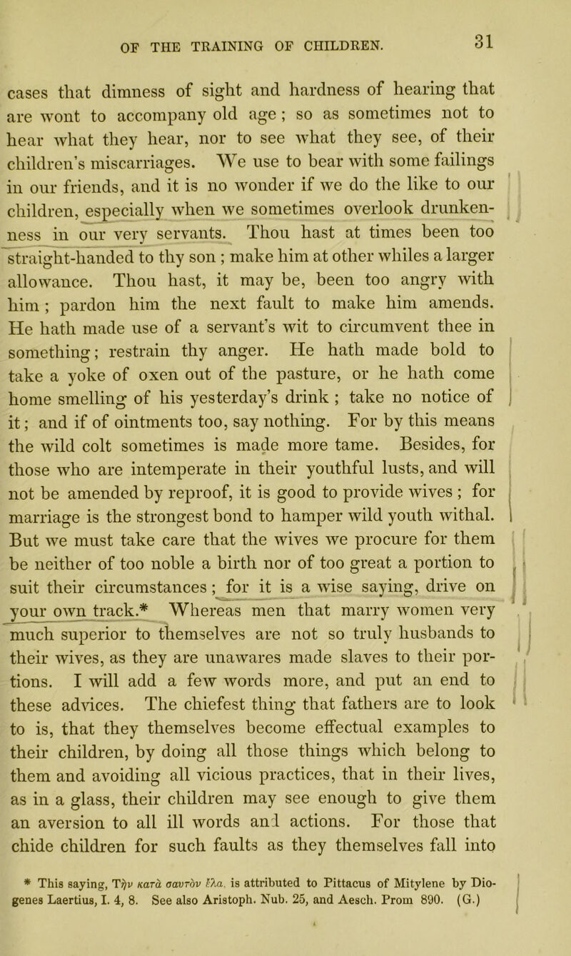 cases that dimness of sight and hardness of hearing that are wont to accompany old age ; so as sometimes not to hear what they hear, nor to see what they see, of their children’s miscarriages. We use to bear with some failings in our friends, and it is no wonder if we do the like to our children, especially Avhen we sometimes overlook drunken- ness in our very servants. Thou hast at times been too straight-handed to thy son ; make him at other whiles a larger allowance. Thou hast, it may be, been too angry with him ; pardon him the next fault to make him amends. He hath made use of a servant’s wit to circumvent thee in something; restrain thy anger. He hath made bold to take a yoke of oxen out of the pasture, or he hath come home smelling of his yesterday’s drink ; take no notice of it; and if of ointments too, say nothing. For by this means the wild colt sometimes is made more tame. Besides, for those who are intemperate in their youthful lusts, and will not be amended by reproof, it is good to provide wives ; for marriage is the strongest bond to hamper wild youth withal. But we must take care that the wives we procure for them be neither of too noble a birth nor of too great a portion to suit their circumstances ; for it is a wise saying, drive on your own track.* Whereas men that marry women very much superior to themselves are not so truly husbands to their wives, as they are unawares made slaves to their por- tions. I will add a few words more, and put an end to these advices. The chiefest thing that fathers are to look to is, that they themselves become effectual examples to their children, by doing all those things which belong to them and avoiding all vicious practices, that in their lives, as in a glass, their children may see enough to give them an aversion to all ill words anil actions. For those that chide children for such faults as they themselves fall into * This saying, Ti)v Kara aavrov e?M. is attributed to Pittacus of Mitylene by Dio- genes Laertius, I. 4, 8. See also Aristoph. Nub. 25, and Aesch. Prom 890. (G.)