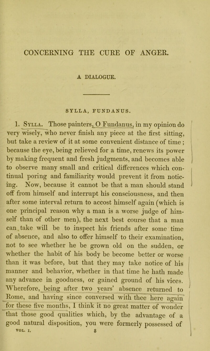 CONCERNING THE CURE OF ANGER. A DIALOGUE. STLLA, FUNDANUS. 1. Sylla. Those painters, O Fundanus, in my opinion do very wisely, who never finish any piece at the first sitting, but take a review of it at some convenient distance of time ; because the eye, being relieved for a time, renews its power by making frequent and fresh judgments, and becomes able to observe many small and critical differences which con- tinual poring and familiarity would prevent it from notic- ing. Now, because it cannot be that a man should stand off from himself and interrupt his consciousness, and then after some interval return to accost himself again (which is one principal reason why a man is a worse judge of him- self than of other men), the next best course that a man can.take will be to inspect his friends after some time of absence, and also to offer himself to their examination, not to see whether he be grown old on the sudden, or whether the habit of his body be become better or worse than it was before, but that they may take notice of his manner and behavior, whether in that time he hath made any advance in goodness, or gained ground of his vices. Wherefore, being after two years’ absence returned to Rome, and having since conversed with thee here again for these five months, I think it no great matter of wonder that those good qualities which, by the advantage of a good natural disposition, you were formerly possessed of