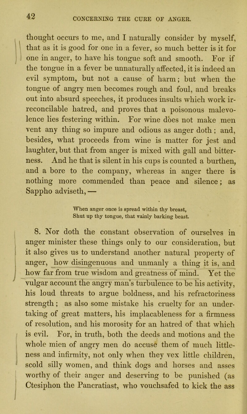 CONCERNING THE CURE OF ANGER. thought occurs to me, and I naturally consider by myself, that as it is good for one in a fever, so much better is it for one in anger, to have his tongue soft and smooth. For if the tongue in a fever be unnaturally affected, it is indeed an evil symptom, but not a cause of harm; but when the tongue of angry men becomes rough and foul, and breaks out into absurd speeches, it produces insults which work ir- reconcilable hatred, and proves that a poisonous malevo- lence lies festering within. For wine does not make men vent any thing so impure and odious as anger doth; and, besides, what proceeds from wine is matter for jest and laughter, but that from anger is mixed with gall and bitter- ness. And he that is silent in his cups is counted a burthen, and a bore to the company, whereas in anger there is nothing more commended than peace and silence; as Sappho adviseth, — When anger once is spread within thy breast, Shut up thy tongue, that vainly barking beast. 8. Nor doth the constant observation of ourselves in anger minister these things only to our consideration, but it also gives us to understand another natural property of anger, how disingenuous and unmanly a thing it is, and how far from true wisdom and greatness of mind. Yet the vulgar account the angry man’s turbulence to be his activity, his loud threats to argue boldness, and his refractoriness strength; as also some mistake his cruelty for an under- taking of great matters, his implacableness for a firmness of resolution, and his morosity for an hatred of that which is evil. For, in truth, both the deeds and motions and the whole mien of angry men do accuse them of much little- ness and infirmity, not only when they vex little children, scold silly women, and think dogs and horses and asses worthy of their anger and deserving to be punished (as Ctesiphon the Pancratiast, who vouchsafed to kick the ass