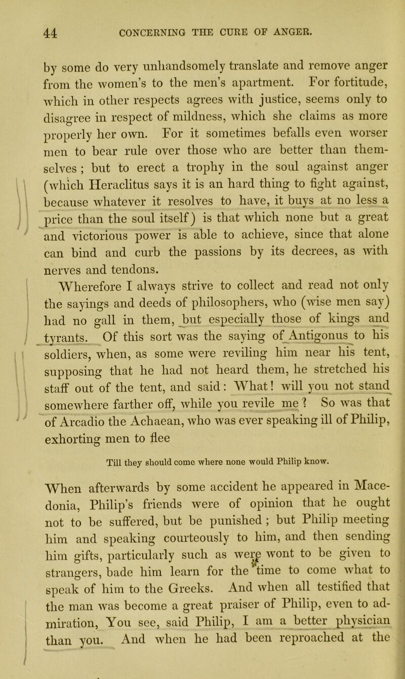 by some do very unhandsomely translate and remove anger from the women’s to the men’s apartment. For fortitude, which in other respects agrees with justice, seems only to disagree in respect of mildness, which she claims as more properly her own. For it sometimes befalls even worser men to bear rule over those who are better than them- selves ; but to erect a trophy in the soul against anger (which Heraclitus says it is an hard thing to fight against, because whatever it resolves to have, it buys at no less a price than the soul itself) is that which none but a great and victorious power is able to achieve, since that alone can bind and curb the passions by its decrees, as with nerves and tendons. Wherefore I always strive to collect and read not only the sayings and deeds of philosophers, who (wise men say) had no gall in them, but especially those of kings and tyrants. Of this sort was the saying of Antigonus to his soldiers, when, as some were reviling him near his tent, supposing that he had not heard them, he stretched his staff out of the tent, and said: What! will you not stand somewhere farther off, while you revile me ? So was that of Arcadio the Achaean, who was ever speaking ill of Philip, exhorting men to flee Till they should come where none would Philip know. When afterwards by some accident he appeared in Mace- donia, Philip’s friends were of opinion that he ought not to be suffered, but be punished ; but Philip meeting him and speaking courteously to him, and then sending him gifts, particularly such as werp wont to be given to strangers, bade him learn for the time to come what to speak of him to the Greeks. And when all testified that the man was become a great praiser of Philip, even to ad- miration, You see, said Philip, I am a better physician than you. And when he had been reproached at the i