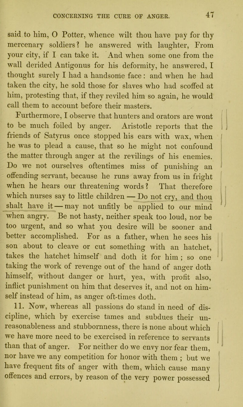 said to him, O Potter, whence wilt thou have pay for thy mercenary soldiers? he answered with laughter, From your city, if I can take it. And when some one from the wall derided Antigonus for his deformity, he answered, I thought surely I had a handsome face: and when he had taken the city, he sold those for slaves who had scotfed at him, protesting that, if they reviled him so again, he would call them to account before their masters. Furthermore, I observe that hunters and orators are wont to be much foiled by anger. Aristotle reports that the friends of Satyrus once stopped his ears with wax, when he was to plead a cause, that so he might not confound the matter through anger at the revilings of his enemies. Do we not ourselves oftentimes miss of punishing an offending servant, because he runs away from us in fright when he hears our threatening words ? That therefore which nurses say to little children — Do not cry, and thou shalt have it — may not unfitly be applied to our mind when angry. Be not hasty, neither speak too loud, nor be too urgent, and so what you desire will be sooner and better accomplished. For as a father, when he sees his son about to cleave or cut something with an hatchet, takes the hatchet himself and doth it for him ; so one taking the work of revenge out of the hand of anger doth himself, without danger or hurt, yea, with profit also, inflict punishment on him that deserves it, and not on him- self instead of him, as anger oft-times doth. 11. Now, whereas all passions do stand in need of dis- cipline, which by exercise tames and subdues their un- reasonableness and stubbornness, there is none about which we have more need to be exercised in reference to servants than that of anger. For neither do we envy nor fear them, nor have we any competition for honor with them ; but we have frequent fits of anger with them, which cause many offences and errors, by reason of the very power possessed