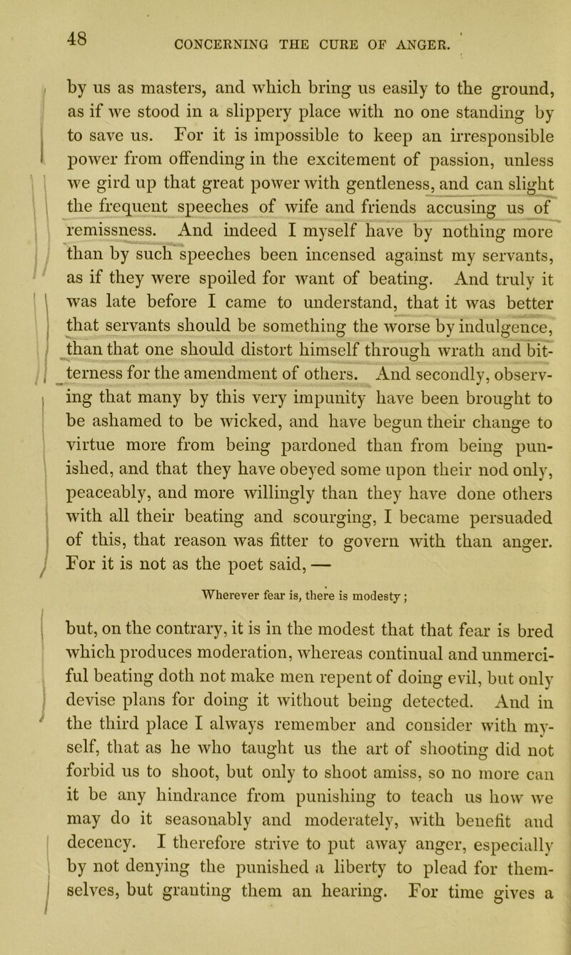 CONCERNING THE CURE OF ANGER. by us as masters, and which bring us easily to the ground, as if we stood in a slippery place with no one standing by to save us. For it is impossible to keep an irresponsible power from offending in the excitement of passion, unless we gird up that great power with gentleness, and can slight the frequent speeches of wife and friends accusing us of remissness. And indeed I myself have by nothing more than by such speeches been incensed against my servants, as if they were spoiled for want of beating. And truly it was late before I came to understand, that it was better that servants should be something the worse by indulgence, than that one should distort himself through wrath and bit- terness for the amendment of others. And secondly, observ- ing that many by this very impunity have been brought to be ashamed to be wicked, and have begun their change to virtue more from being pardoned than from being pun- ished, and that they have obeyed some upon their nod only, peaceably, and more willingly than they have done others with all their beating and scourging, I became persuaded of this, that reason was fitter to govern with than anger. For it is not as the poet said, — Wherever fear is, there is modesty; but, on the contrary, it is in the modest that that fear is bred which produces moderation, whereas continual and unmerci- ful beating doth not make men repent of doing evil, but only devise plans for doing it without being detected. And in the third place I always remember and consider with my- self, that as he who taught us the art of shooting did not forbid us to shoot, but only to shoot amiss, so no more can it be any hindrance from punishing to teach us how we may do it seasonably and moderately, with benefit and decency. I therefore strive to put away anger, especially by not denying the punished a liberty to plead for them- selves, but granting them an hearing. For time gives a