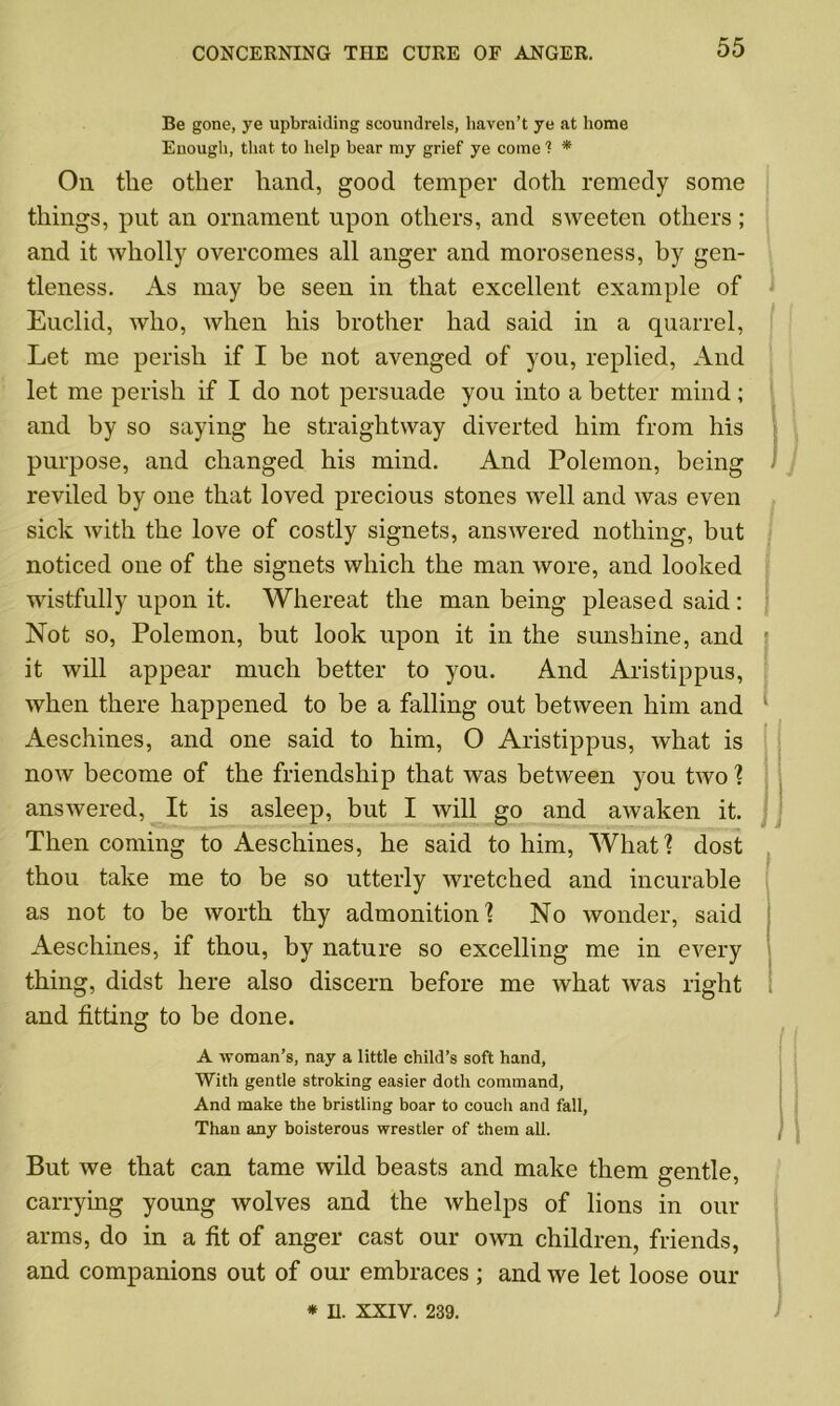 Be gone, ye upbraiding scoundrels, haven’t ye at home Enough, that to help hear my grief ye come ? * On the other hand, good temper doth remedy some things, put an ornament upon others, and sweeten others ; and it wholly overcomes all anger and moroseness, by gen- tleness. As may be seen in that excellent example of Euclid, who, when his brother had said in a quarrel, Let me perish if I be not avenged of you, replied, And let me perish if I do not persuade you into a better mind; and by so saying he straightway diverted him from his purpose, and changed his mind. And Polemon, being reviled by one that loved precious stones well and was even sick with the love of costly signets, ansAvered nothing, but noticed one of the signets which the man wore, and looked wistfully upon it. Whereat the man being pleased said : Not so, Polemon, but look upon it in the sunshine, and it will appear much better to you. And Aristippus, when there happened to be a falling out between him and Aeschines, and one said to him, O Aristippus, what is now become of the friendship that was between you two ? answered, It is asleep, but I will go and awaken it. Then coming to Aeschines, he said to him, What? dost thou take me to be so utterly wretched and incurable as not to be worth thy admonition? No wonder, said Aeschines, if thou, by nature so excelling me in every thing, didst here also discern before me what was right and fitting to be done. A woman’s, nay a little child’s soft hand, With gentle stroking easier doth command, And make the bristling boar to couch and fall, Than any boisterous wrestler of them all. I ! But we that can tame wild beasts and make them gentle, carrying young wolves and the whelps of lions in our arms, do in a fit of anger cast our own children, friends, and companions out of our embraces; and we let loose our