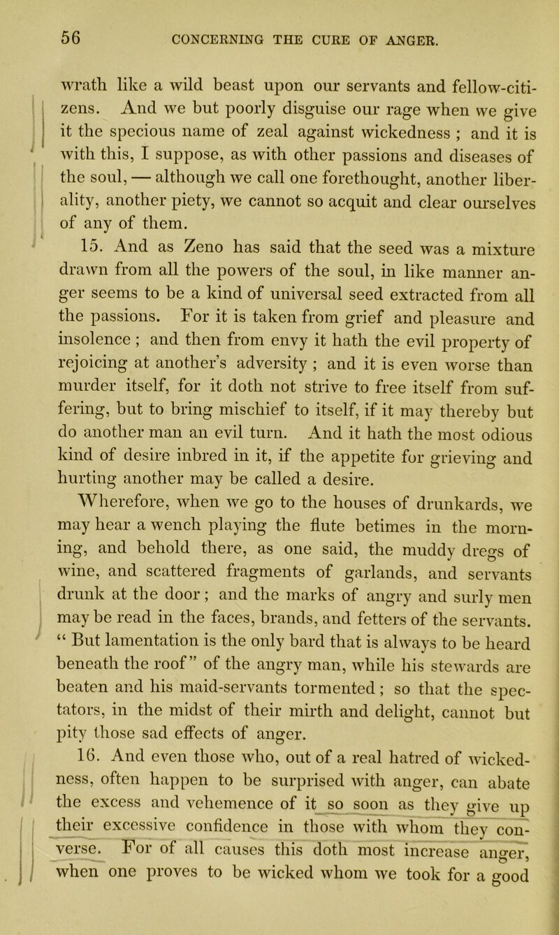 wrath like a wild beast upon our servants and fellow-citi- zens. And we but poorly disguise our rage when we give it the specious name of zeal against wickedness ; and it is with this, I suppose, as with other passions and diseases of the soul, — although we call one forethought, another liber- ality, another piety, we cannot so acquit and clear ourselves of any of them. 15. And as Zeno has said that the seed was a mixture drawn from all the powers of the soul, in like manner an- ger seems to be a kind of universal seed extracted from all the passions. For it is taken from grief and pleasure and insolence ; and then from envy it hath the evil property of rejoicing at another’s adversity ; and it is even worse than murder itself, for it doth not strive to free itself from suf- fering, but to bring mischief to itself, if it may thereby but do another man an evil turn. And it hath the most odious kind of desire inbred in it, if the appetite for grieving and hurting another may be called a desire. Wherefore, when we go to the houses of drunkards, we may hear a wench playing the flute betimes in the morn- ing, and behold there, as one said, the muddy dregs of wine, and scattered fragments of garlands, and servants drunk at the door; and the marks of angry and surly men may be read in the faces, brands, and fetters of the servants. “ But lamentation is the only bard that is always to be heard beneath the roof” of the angry man, while his stewards are beaten and his maid-servants tormented; so that the spec- tators, in the midst of their mirth and delight, cannot but pity those sad effects of anger. 16. And even those who, out of a real hatred of wicked- ness, often happen to be surprised with anger, can abate the excess and vehemence of it so soon as they give up their excessive confidence in those with whom they con- verse. For of all causes this doth most increase anger, when one proves to be wicked whom we took for a good