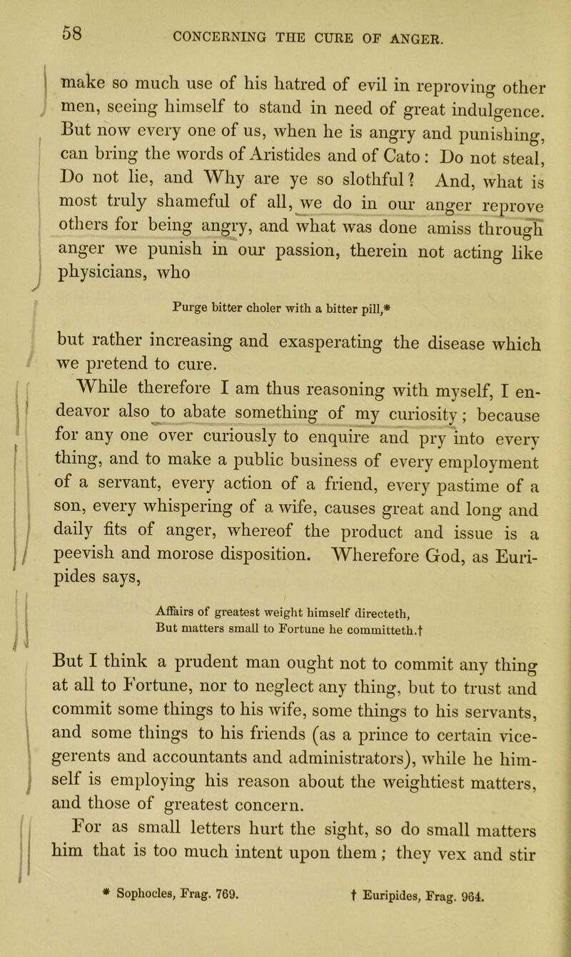 I J make so much use of his hatred of evil in reproving other men, seeing himself to stand in need of great indulgence. But now every one of us, when he is angry and punishing, can bring the words of Aristides and of Cato : Do not steal, Do not lie, and Why are ye so slothful ? And, what is most truly shameful of all, we do in our anger reprove others for being angry, and what was done amiss through anger we punish in our passion, therein not acting like physicians, who Purge bitter choler with a bitter pill,* but rather increasing and exasperating the disease which we pretend to cure. While therefore I am thus reasoning with myself, I en- deavor also to abate something of my curiosity; because for any one over curiously to enquire and pry into every- thing, and to make a public business of every employment of a servant, every action of a friend, every pastime of a son, every whispering of a wife, causes great and long and daily tits of anger, whereof the product and issue is a peevish and morose disposition. Wherefore God, as Euri- pides says, . Affairs of greatest weight himself directeth, But matters small to Fortune he eommitteth.f i But I think a prudent man ought not to commit any thing at all to Fortune, nor to neglect any thing, but to trust and commit some things to his wife, some things to his servants, and some things to his friends (as a prince to certain vice- gerents and accountants and administrators), while he him- self is employing his reason about the weightiest matters, and those of greatest concern. For as small letters hurt the sight, so do small matters him that is too much intent upon them; they vex and stir