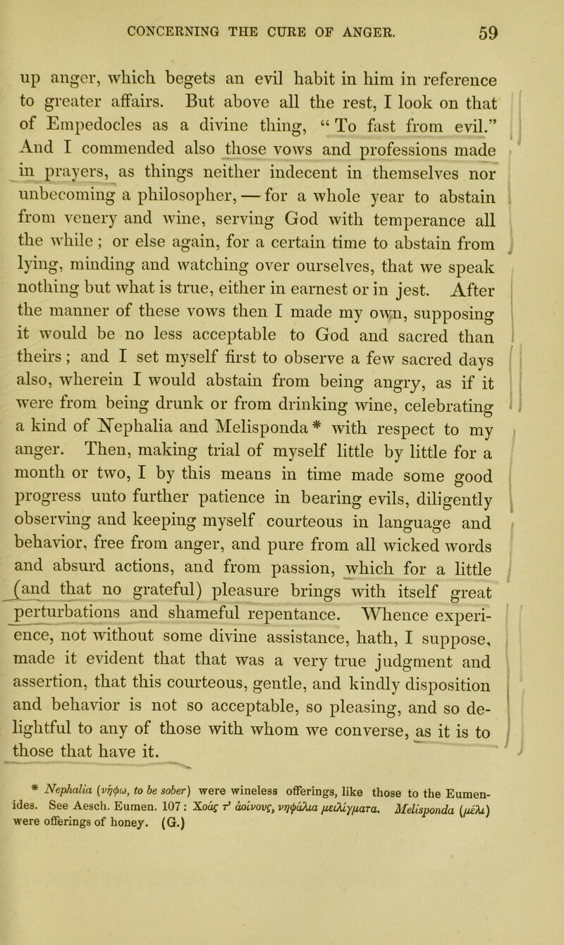 up anger, which begets an evil habit in him in reference to greater affairs. But above all the rest, I look on that of Empedocles as a divine thing, “ To fast from evil.” And I commended also those vows and professions made in prayers, as things neither indecent in themselves nor unbecoming a philosopher, — for a whole year to abstain from venery and wine, serving God with temperance all the while ; or else again, for a certain time to abstain from lying, minding and watching over ourselves, that we speak nothing but what is true, either in earnest or in jest. After the manner of these vows then I made my own, supposing it would be no less acceptable to God and sacred than theirs; and I set myself first to observe a few sacred days also, wherein I would abstain from being angry, as if it were from being drunk or from drinking wine, celebrating a kind of ISTephalia and Melisponda* with respect to my anger. Then, making trial of myself little by little for a month or two, I by this means in time made some good progress unto further patience in bearing evils, diligently observing and keeping myself courteous in language and behavior, free from anger, and pure from all wicked words and absurd actions, and from passion, which for a little (and that no grateful) pleasure brings with itself great perturbations and shameful repentance. Whence experi- ence, not without some divine assistance, hath, I suppose, made it evident that that was a very true judgment and assertion, that this courteous, gentle, and kindly disposition and behavior is not so acceptable, so pleasing, and so de- lightful to any of those with whom we converse, as it is to those that have it. * Nephalia (vrjipu, to be sober) were wineless offerings, like those to the Eumen- ides. See Aesch. Eumen. 107: Xoaf r’ aoivovg, vrifuXia /lediy/xaTu. Melisponda (pe'M) were offerings of honey. (G.)