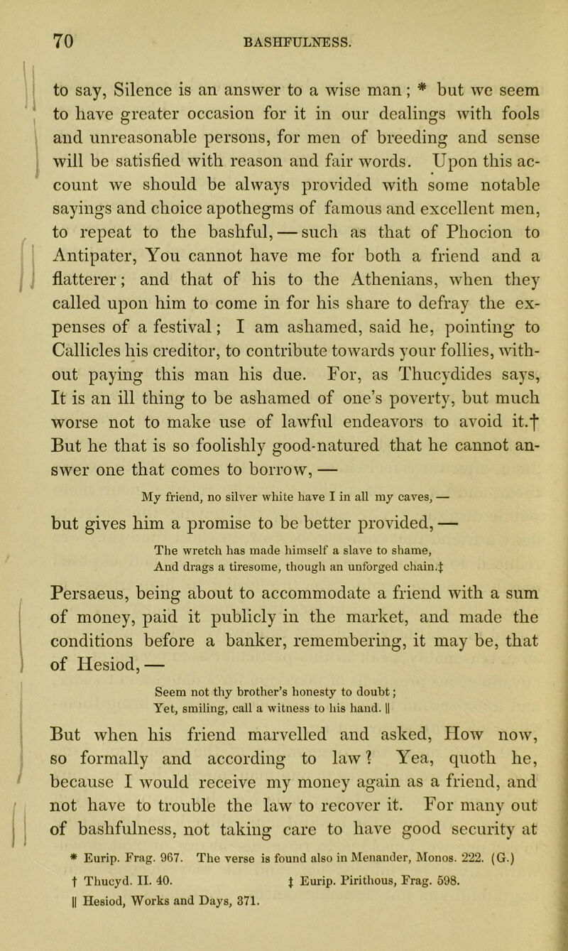to say, Silence is an answer to a wise man; * but we seem to have greater occasion for it in our dealings with fools and unreasonable persons, for men of breeding and sense will be satisfied with reason and fair words. Upon this ac- count we should be always provided with some notable sayings and choice apothegms of famous and excellent men, to repeat to the bashful, — such as that of Phocion to Antipater, You cannot have me for both a friend and a flatterer; and that of his to the Athenians, when they called upon him to come in for his share to defray the ex- penses of a festival; I am ashamed, said he, pointing to Callicles his creditor, to contribute towards your follies, with- out paying this man his due. For, as Thucydides says, It is an ill thing to be ashamed of one’s poverty, but much worse not to make use of lawful endeavors to avoid it.f But he that is so foolishly good-natured that he cannot an- swer one that comes to borrow, — My friend, no silver white have I in all my caves, — but gives him a promise to be better provided, — The wretch has made himself a slave to shame, And drags a tiresome, though an unforged chain.t Persaeus, being about to accommodate a friend with a sum of money, paid it publicly in the market, and made the conditions before a banker, remembering, it may be, that of Hesiod, — Seem not thy brother’s honesty to doubt; Yet, smiling, call a witness to his hand. || But when his friend marvelled and asked, Plow now, so formally and according to law? Yea, quoth he, because I would receive my money again as a friend, and not have to trouble the law to recover it. For many out of bashfulness, not taking care to have good security at * Eurip. Frag. 967. The verse is found also in Menander, Monos. 222. (G.) t Thucyd. II. 40. J Eurip. Pirithous, Frag. 598. || Hesiod, Works and Days, 371.