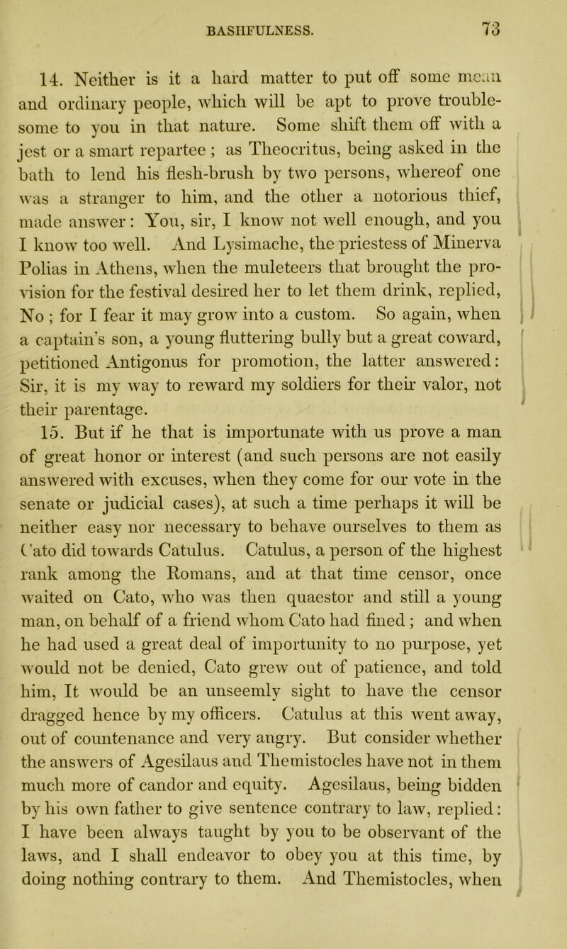 14. Neither is it a hard matter to put off some mean and ordinary people, which will be apt to prove trouble- some to you in that nature. Some shift them off with a jest or a smart repartee ; as Theocritus, being asked in the bath to lend his flesh-brush by two persons, whereof one was a stranger to him, and the other a notorious thief, made answer: You, sir, I know not well enough, and you I know too well. And Lysimaclie, the priestess of Minerva Polias in Athens, when the muleteers that brought the pro- vision for the festival desired her to let them drink, replied, No ; for I fear it may grow into a custom. So again, when a captain’s son, a young fluttering bully but a great coward, petitioned Antigonus for promotion, the latter answered: Sir, it is my way to reward my soldiers for then valor, not their parentage. 15. But if he that is importunate with us prove a man of great honor or interest (and such persons are not easily answered with excuses, when they come for our vote in the senate or judicial cases), at such a time perhaps it will be neither easy nor necessary to behave ourselves to them as C'ato did towards Catulus. Catulus, a person of the highest rank among the Romans, and at that time censor, once waited on Cato, who was then quaestor and still a young man, on behalf of a friend whom Cato had fined ; and when he had used a great deal of importunity to no purpose, yet would not be denied, Cato grew out of patience, and told him, It would be an unseemly sight to have the censor dragged hence by my officers. Catulus at this went away, out of countenance and very angry. But consider whether the answers of Agesilaus and Themistocles have not in them much more of candor and equity. Agesilaus, being bidden by his own father to give sentence contrary to law, replied: I have been always taught by you to be observant of the laws, and I shall endeavor to obey you at this time, by doing nothing contrary to them. And Themistocles, when