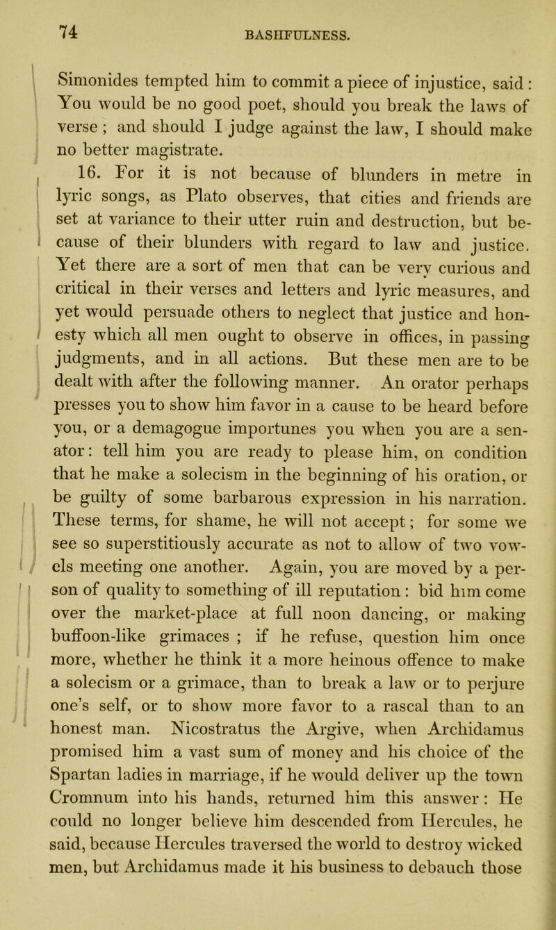 Simonides tempted him to commit a piece of injustice, said : You would be no good poet, should you break the laws of verse; and should I judge against the law, I should make no better magistrate. 16. For it is not because of blunders in metre in lyric songs, as Plato observes, that cities and friends are set at variance to their utter ruin and destruction, but be- cause of their blunders with regard to law and justice. Yet there are a sort of men that can be verv curious and critical in their verses and letters and lyric measures, and yet would persuade others to neglect that justice and hon- esty which all men ought to observe in offices, in passing judgments, and in all actions. But these men are to be dealt with after the following manner. An orator perhaps presses you to show him favor in a cause to be heard before you, or a demagogue importunes you when you are a sen- ator : tell him you are ready to please him, on condition that he make a solecism in the beginning of his oration, or be guilty of some barbarous expression in his narration. These terms, for shame, he will not accept; for some we see so superstitiously accurate as not to allow of two vow- els meeting one another. Again, you are moved by a per- son of quality to something of ill reputation : bid him come over the market-place at full noon dancing, or making buffoon-like grimaces ; if he refuse, question him once more, whether he think it a more heinous offence to make a solecism or a grimace, than to break a law or to perjure one’s self, or to show more favor to a rascal than to an honest man. Nicostratus the Argive, when Archidamus promised him a vast sum of money and his choice of the Spartan ladies in marriage, if he would deliver up the town Cromnum into his hands, returned him this answer : He could no longer believe him descended from Hercules, he said, because Hercules traversed the world to destroy wicked men, but Archidamus made it his business to debauch those