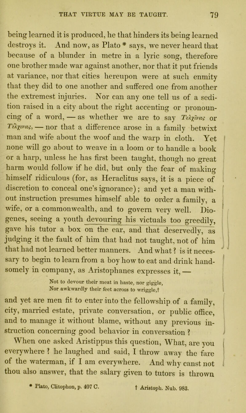 being learned it is produced, lie that hinders its being learned destroys it. And now, as Plato * says, we never heard that because of a blunder in metre in a lyric song, therefore one brother made war against another, nor that it put friends at variance, nor that cities hereupon were at such enmity that they did to one another and suffered one from another the extremest injuries. Nor can any one tell us of a sedi- tion raised in a city about the right accenting or pronoun- cing of a word, — as whether we are to say Tzlfivag or T&xwag, — nor that a difference arose in a family betwixt man and wife about the woof and the warp in cloth. Yet none will go about to weave in a loom or to handle a book or a harp, unless he has first been taught, though no great harm would follow if he did, but only the fear of making himself ridiculous (for, as Heraclitus says, it is a piece of discretion to conceal one’s ignorance) ; and yet a man with- out instruction presumes himself able to order a family, a wife, or a commonwealth, and to govern very well. Dio- genes, seeing a youth devouring his victuals too greedily, gave his tutor a box on the ear, and that deservedly, as judging it the fault of him that had not taught, not of him that had not learned better manners. And what 1 is it neces- sary to begin to learn from a boy how to eat and drink hand- somely in company, as Aristophanes expresses it, — Not to devour their meat in haste, nor giggle, Nor awkwardly their feet across to wriggle,t and yet are men fit to enter into the fellowship of a family, city, married estate, private conversation, or public office, and to manage it without blame, without any previous in- struction concerning good behavior in conversation ? When one asked Aristippus this question, What, are you everywhere ? he laughed and said, I throw away the fare of the waterman, if I am everywhere. And why canst not thou also answer, that the salary given to tutors is thrown * Plato, Clitophon, p. 407 C. t Aristoph. Nub. 983.