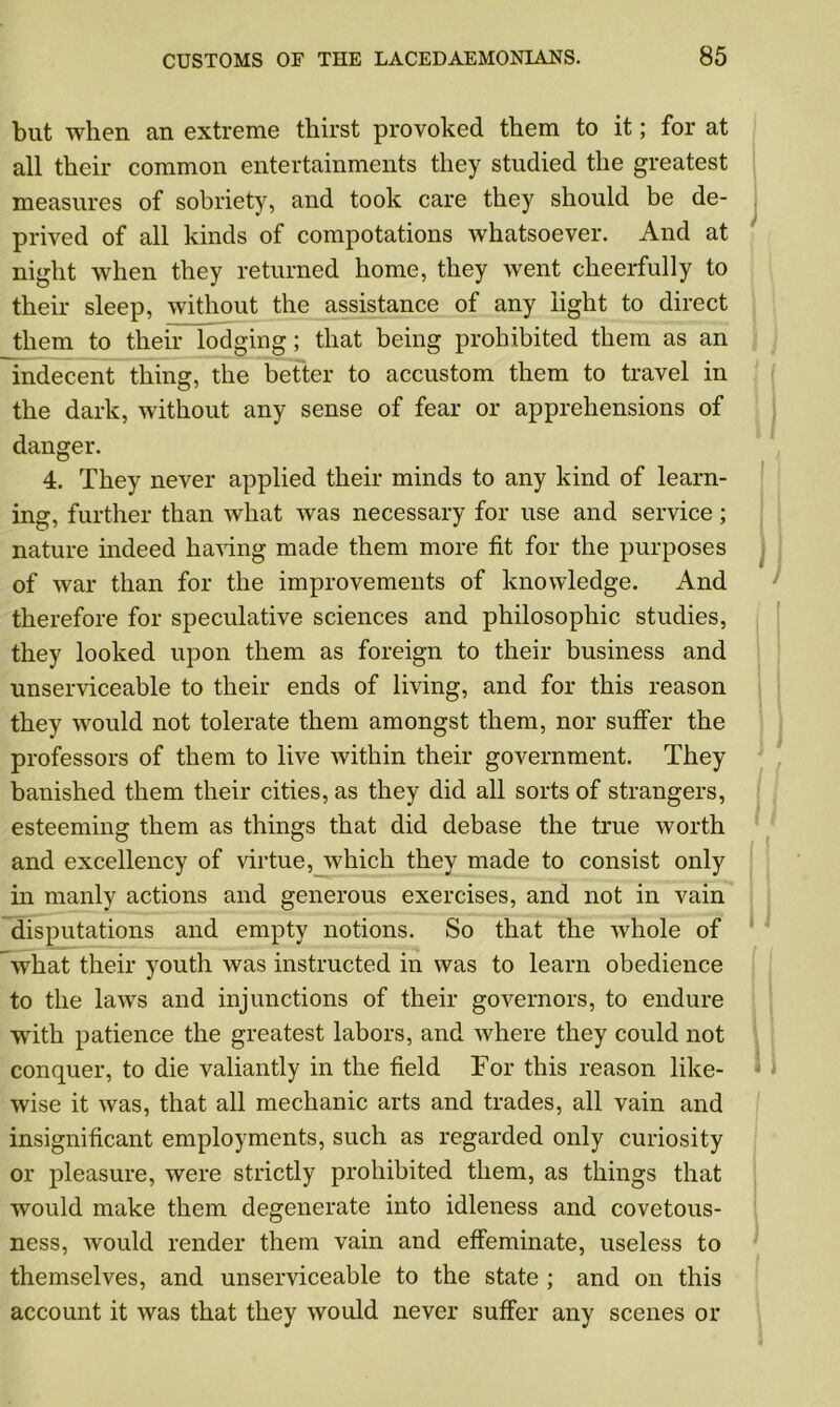 but when an extreme thirst provoked them to it; for at all their common entertainments they studied the greatest measures of sobriety, and took care they should be de- prived of all kinds of compotations whatsoever. And at night when they returned home, they went cheerfully to their sleep, without the assistance of any light to direct them to their lodging; that being prohibited them as an indecent thing, the better to accustom them to travel in the dark, without any sense of fear or apprehensions of danger. 4. They never applied their minds to any kind of learn- ing, further than Avhat was necessary for use and service; nature indeed having made them more fit for the purposes of war than for the improvements of knowledge. And therefore for speculative sciences and philosophic studies, they looked upon them as foreign to their business and unserviceable to their ends of living, and for this reason they would not tolerate them amongst them, nor suffer the professors of them to live within their government. They banished them their cities, as they did all sorts of strangers, esteeming them as things that did debase the true worth and excellency of virtue, which they made to consist only in manly actions and generous exercises, and not in vain disputations and empty notions. So that the whole of what their youth was instructed in was to learn obedience to the laws and injunctions of their governors, to endure ■with patience the greatest labors, and where they could not conquer, to die valiantly in the field For this reason like- wise it was, that all mechanic arts and trades, all vain and insignificant employments, such as regarded only curiosity or pleasure, were strictly prohibited them, as things that would make them degenerate into idleness and covetous- ness, would render them vain and effeminate, useless to themselves, and unserviceable to the state ; and on this account it was that they would never suffer any scenes or