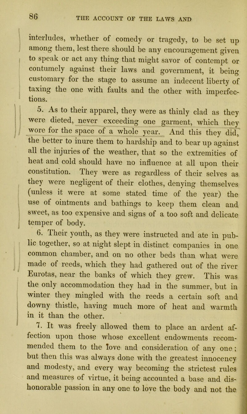 interludes, whether of comedy or tragedy, to be set up among them, lest there should be any encouragement given to speak or act any thing that might savor of contempt or contumely against their laws and government, it being customary for the stage to assume an indecent liberty of taxing the one with faults and the other with imperfec- tions. 5. As to their apparel, they were as thinly clad as they were dieted, never exceeding one garment, which they wore for the space of a whole year. And this they did, the better to inure them to hardship and to bear up against all the injuries of the weather, that so the extremities of heat and cold should have no influence at all upon their constitution. They were as regardless of their selves as they Avere negligent of their clothes, denying themselves (unless it were at some stated time of the year) the use of ointments and bathings to keep them clean and sweet, as too expensive and signs of a too soft and delicate temper of body. 6. Their youth, as they were instructed and ate in pub- lic together, so at night slept in distinct companies in one common chamber, and on no other beds than what were made of reeds, which they had gathered out of the river Eurotas, near the banks of which they grew. This Avas the only accommodation they had in the summer, but in winter they mingled Avith the reeds a certain soft and doAvny thistle, having much more of heat and warmth in it than the other. 7. It Avas freely alloAved them to place an ardent af- fection upon those Avhose excellent endowments recom- mended them to the love and consideration of any one ; but then this Avas always done Avith the greatest innocency and modesty, and every Avay becoming the strictest rules and measures of virtue, it being accounted a base and dis- honorable passion in any one to love the body and not the