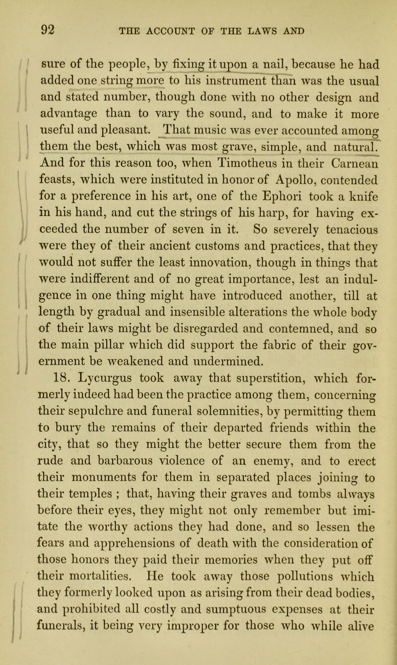 sure of the people, by fixing it upon a nail, because he bad added one string more to his instrument than was the usual and stated number, though done with no other design and advantage than to vary the sound, and to make it more useful and pleasant. That music was ever accounted among them the best, which was most grave, simple, and natural. And for this reason too, when Timotheus in their Carnean feasts, which were instituted in honor of Apollo, contended for a preference in his art, one of the Ephori took a knife in his hand, and cut the strings of his harp, for having ex- ceeded the number of seven in it. So severely tenacious were they of their ancient customs and practices, that they would not suffer the least innovation, though in things that were indifferent and of no great importance, lest an indul- gence in one thing might have introduced another, till at length by gradual and insensible alterations the whole body of their laws might be disregarded and contemned, and so the main pillar which did support the fabric of their gov- ernment be weakened and undermined. 18. Lycurgus took aAvay that superstition, which for- merly indeed had been the practice among them, concerning their sepulchre and funeral solemnities, by permitting them to bury the remains of their departed friends within the city, that so they might the better secure them from the rude and barbarous violence of an enemy, and to erect their monuments for them in separated places joining to their temples ; that, having their graves and tombs always before their eyes, they might not only remember but imi- tate the worthy actions they had done, and so lessen the fears and apprehensions of death with the consideration of those honors they paid their memories when they put off their mortalities. He took away those pollutions which they formerly looked upon as arising from their dead bodies, and prohibited all costly and sumptuous expenses at their funerals, it being very improper for those who while alive