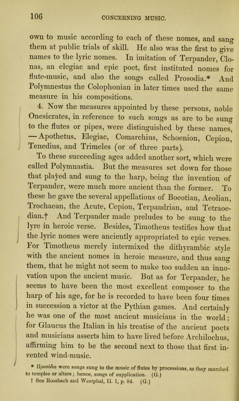 own to music according to each of these nomes, and sang them at public trials of skill. He also was the first to give names to the lyric nomes. In imitation of Terpander, Clo- nas, an elegiac and epic poet, first instituted nomes for flute-music, and also the songs called Prosodia.* And Polymnestus the Colophonian in later times used the same measure in his compositions. 4. Now the measures appointed by these persons, noble Onesicrates, in reference to such songs as are to be sun°- to the flutes or pipes, were distinguished by these names, Apothetus, Elegiac, Comarchius, Schoenion, Cepion, Tenedius, and Trimeles (or of three parts). To these succeeding ages added another sort, which were called Polymnastia. But the measures set down for those that played and sung to the harp, being the invention of Terpander, were much more ancient than the former. To these he gave the several appellations of Boeotian, Aeolian, Irochaean, the Acute, Cepion, Terpandrian, and Tetraoe- dian.f And Terpander made preludes to be sung to the lyre in heroic verse. Besides, Timotheus testifies how that the lyric nomes were anciently appropriated to epic verses. For Timotheus merely intermixed the dithyrambic style with the ancient nomes in heroic measure, and thus sang them, that he might not seem to make too sudden an inno- vation upon the ancient music. But as for Terpander, he seems to have been the most excellent composer to the harp of his age, for he is recorded to have been four times in succession a victor at the Pythian games. And certainly he was one of the most ancient musicians in the world; for Glaucus the Italian in his treatise of the ancient poets and musicians asserts him to have lived before Archilochus, affirming him to be the second next to those that first in- vented wind-music. * Upooodia were songs sung to the music of flutes by processions, as they marched to temples or altars ; hence, songs of supplication. (G.) t See Rossbaeh and Westphal, II. 1, p. 84. (G.)