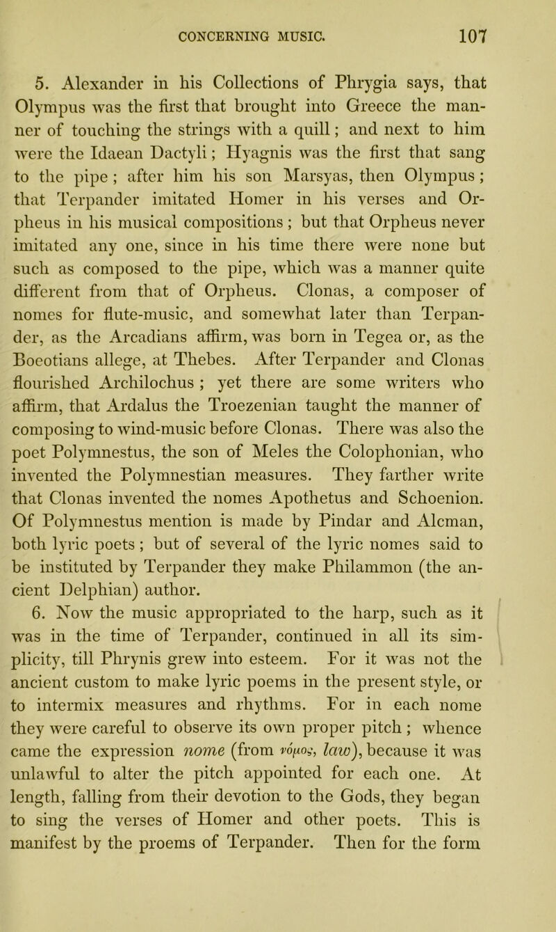 5. Alexander in his Collections of Phrygia says, that Olympus was the first that brought into Greece the man- ner of touching the strings with a quill; and next to him were the Idaean Dactyli; Hyagnis was the first that sang to the pipe ; after him his son Marsyas, then Olympus; that Terpander imitated Homer in his verses and Or- pheus in his musical compositions ; but that Orpheus never imitated any one, since in his time there were none but such as composed to the pipe, which was a manner quite different from that of Orpheus. Clonas, a composer of nomes for flute-music, and somewhat later than Terpan- der, as the Arcadians affirm, was born in Tegea or, as the Boeotians allege, at Thebes. After Terpander and Clonas flourished Archilochus ; yet there are some writers who affirm, that Ardalus the Troezenian taught the manner of composing to wind-music before Clonas. There was also the poet Polymnestus, the son of Meles the Colophonian, who invented the Polymnestian measures. They farther write that Clonas invented the nomes Apothetus and Schoenion. Of Polymnestus mention is made by Pindar and Aleman, both lyric poets; but of several of the lyric nomes said to be instituted by Terpander they make Philammon (the an- cient Delphian) author. 6. Now the music appropriated to the harp, such as it was in the time of Terpander, continued in all its sim- plicity, till Phrynis grew into esteem. For it was not the ancient custom to make lyric poems in the present style, or to intermix measures and rhythms. For in each nome they were careful to observe its own proper pitch ; whence came the expression nome (from vofiog, law), because it was unlawful to alter the pitch appointed for each one. At length, falling from their devotion to the Gods, they began to sing the verses of Homer and other poets. This is manifest by the proems of Terpander. Then for the form