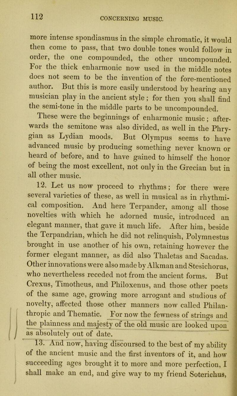 more intense spondiasmus in the simple chromatic, it would then come to pass, that two double tones would follow in Older, the one compounded, the other uncompounded. For the thick enharmonic now used in the middle notes does not seem to be the invention of the fore-mentioned authoi. But this is more easily understood by hearing any musician play in the ancient style; for then you shall find the semi-tone in the middle parts to be uncompounded. These were the beginnings of enharmonic music; after- wards the semitone Avas also divided, as Avell in the Phry- gian as Lydian moods. But Olympus seems to have advanced music by producing something never knoAvn or heaid of befoie, and to have gained to himself the honor of being the most excellent, not only in the Grecian but in all other music. 12. Let us iioav proceed to rhythms; for there were several varieties of these, as Avell in musical as in rhythmi- cal composition. And here Terpander, among all those novelties Avith which he adorned music, introduced an elegant manner, that gave it much life. After him, beside the Terpandrian, which he did not relinquish, Polymnestus brought in use another of his oavii, retaining hoAvever the former elegant manner, as did also Thaletas and Sacadas. Other innovations Avere also made by Alkman and Stesichorus, who nevertheless receded not from the ancient forms. But Crexus, Timotheus, and Philoxenus, and those other poets of the same age, groAving more arrogant and studious of novelty, affected those other manners iioav called Philan- thropic and Thematic. For iioav the feAvness of strings and the plainness and majesty of the old music are looked upon as absolutely out of date. 13. And iioav, having discoursed to the best of my ability of the ancient music and the first inventors of it, and Iioav succeeding ages brought it to more and more perfection, I shall make an end, and give Avay to my friend Soterichus,