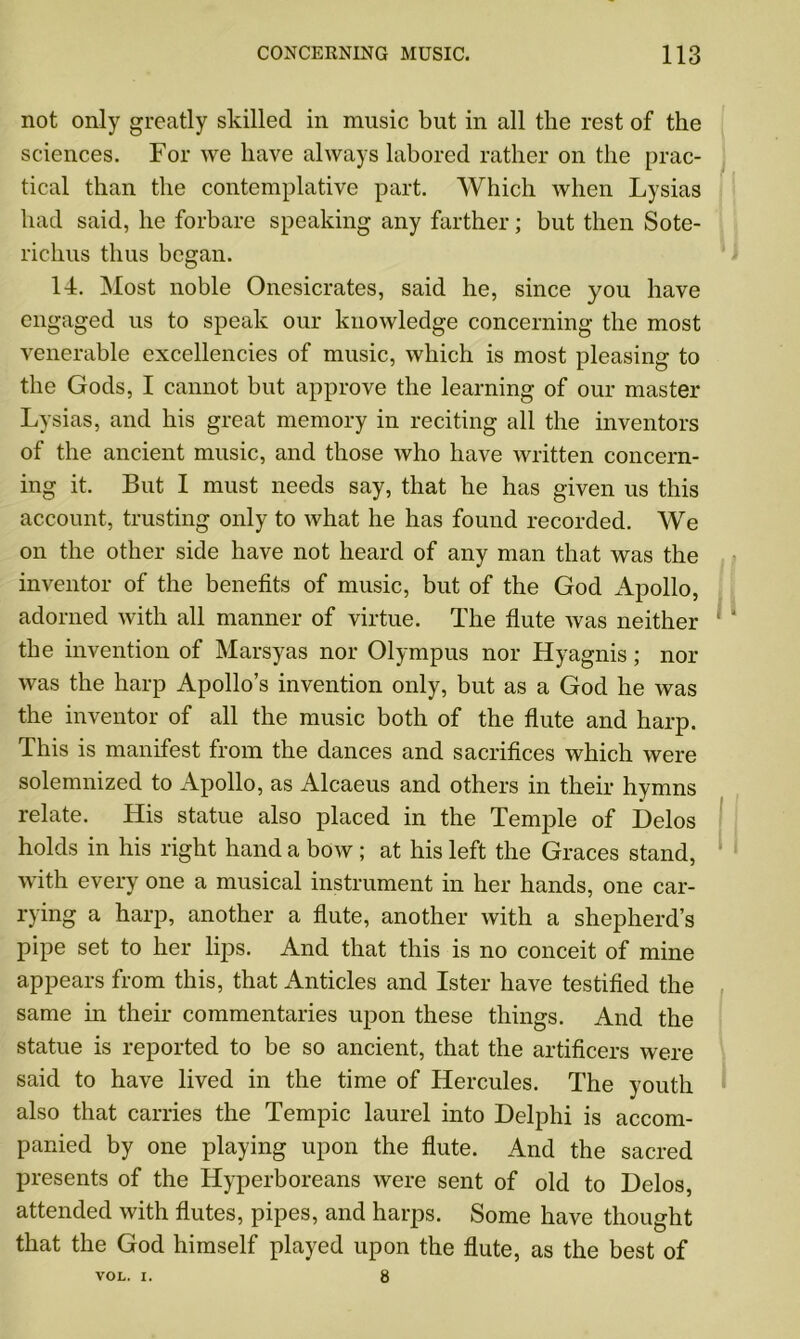 not only greatly skilled in music but in all the rest of the sciences. For we have always labored rather on the prac- tical than the contemplative part. Which when Lysias had said, he forbare speaking any farther; but then Sote- richus thus began. 14. Most noble Onesicrates, said he, since you have engaged us to speak our knowledge concerning the most venerable excellencies of music, which is most pleasing to the Gods, I cannot but approve the learning of our master Lysias, and his great memory in reciting all the inventors of the ancient music, and those who have written concern- ing it. But I must needs say, that he has given us this account, trusting only to what he has found recorded. We on the other side have not heard of any man that was the inventor of the benefits of music, but of the God Apollo, adorned with all manner of virtue. The flute was neither the invention of Marsyas nor Olympus nor Hyagnis; nor was the harp Apollo’s invention only, but as a God he was the inventor of all the music both of the flute and harp. This is manifest from the dances and sacrifices which were solemnized to Apollo, as Alcaeus and others in their hymns relate. His statue also placed in the Temple of Delos holds in his right hand a bow ; at his left the Graces stand, with every one a musical instrument in her hands, one car- rying a harp, another a flute, another with a shepherd’s pipe set to her lips. And that this is no conceit of mine appears from this, that Anticles and Ister have testified the same in their commentaries upon these things. And the statue is reported to be so ancient, that the artificers were said to have lived in the time of Hercules. The youth also that carries the Tempic laurel into Delphi is accom- panied by one playing upon the flute. And the sacred presents of the Hyperboreans were sent of old to Delos, attended with flutes, pipes, and harps. Some have thought that the God himself played upon the flute, as the best of VOL. I. 8
