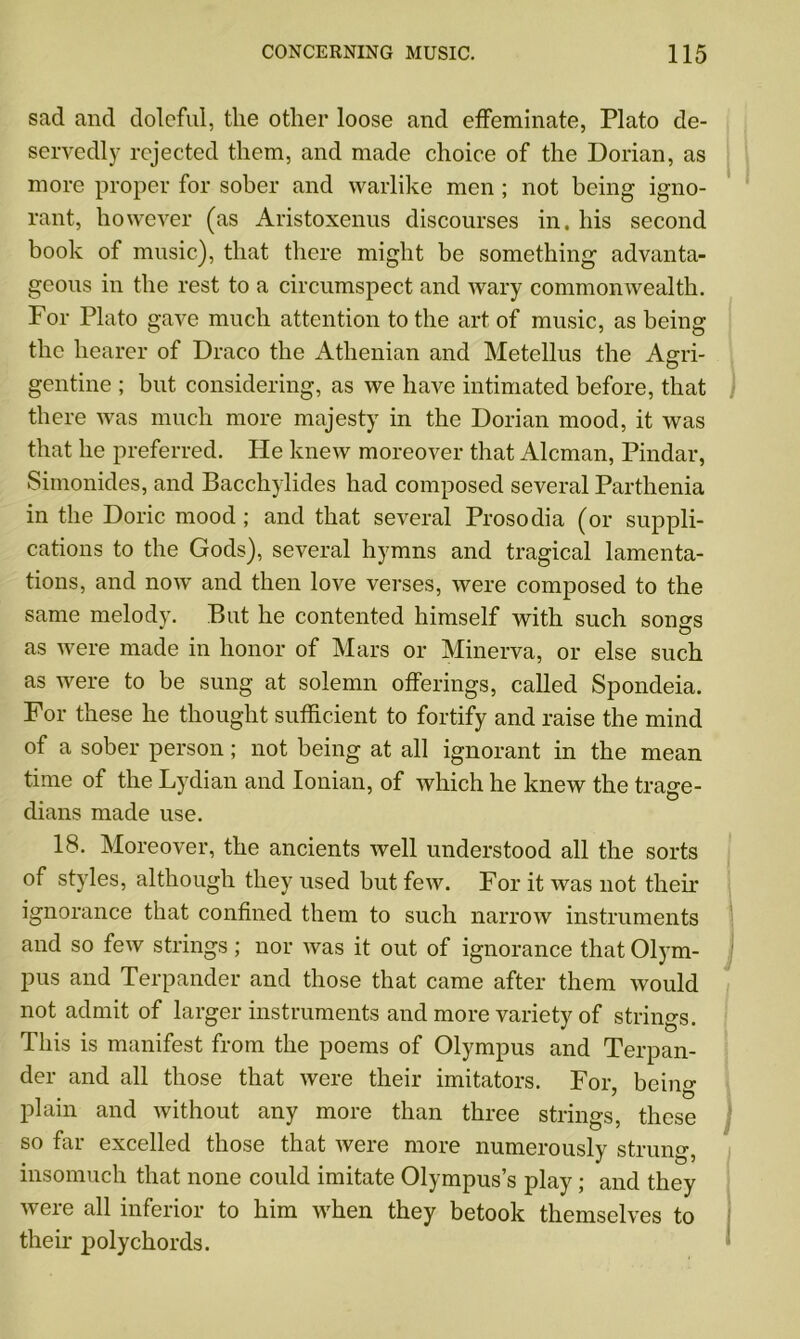 sad and doleful, the other loose and effeminate, Plato de- servedly rejected them, and made choice of the Dorian, as more proper for sober and warlike men ; not being igno- rant, however (as Aristoxenus discourses in. his second book of music), that there might be something' advanta- geous in the rest to a circumspect and wary commonwealth. For Plato gave much attention to the art of music, as being the hearer of Draco the Athenian and Metellus the Agri- gentine ; but considering, as we have intimated before, that there was much more majesty in the Dorian mood, it was that he preferred. He knew moreover that Aleman, Pindar, Simonides, and Bacchylides had composed several Parthenia in the Doric mood ; and that several Prosodia (or suppli- cations to the Gods), several hymns and tragical lamenta- tions, and now and then love verses, were composed to the same melody. But he contented himself with such songs as were made in honor of Mars or Minerva, or else such as were to be sung at solemn offerings, called Spondeia. For these he thought sufficient to fortify and raise the mind of a sober person; not being at all ignorant in the mean time of the Lydian and Ionian, of which he knew the trage- dians made use. 18. Moreover, the ancients well understood all the sorts of styles, although they used but few. For it was not their ignorance that confined them to such narrow instruments and so few strings; nor was it out of ignorance that Olym- pus and Terpander and those that came after them would not admit of larger instruments and more variety of strings. This is manifest from the poems of Olympus and Terpan- der and all those that were their imitators. For bein°- plain and without any more than three strings, these so far excelled those that were more numerously strung, insomuch that none could imitate Olympus’s play; and they were all inferior to him when they betook themselves to their polychords.