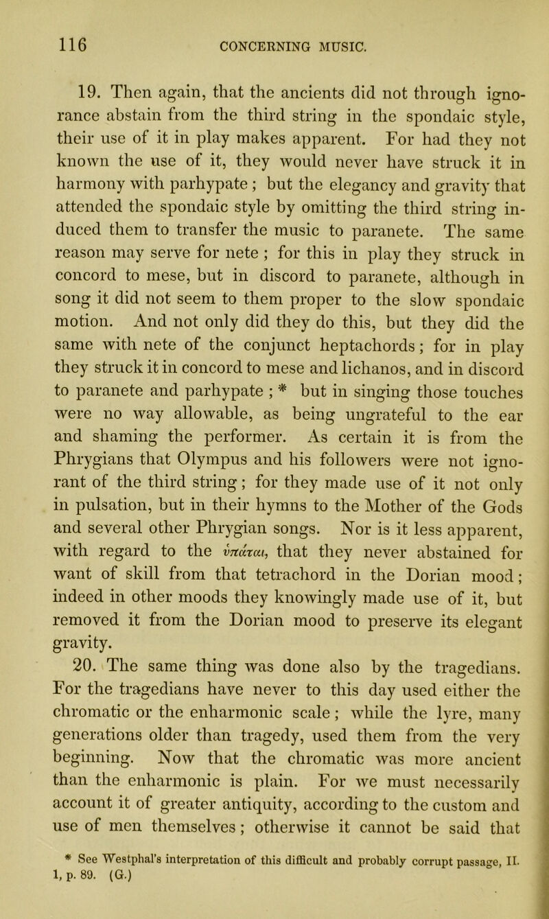 19. Then again, that the ancients did not through igno- rance abstain from the third string in the spondaic style, their use of it in play makes apparent. For had they not known the use of it, they would never have struck it in harmony with parhypate ; but the elegancy and gravity that attended the spondaic style by omitting the third string in- duced them to transfer the music to paranete. The same reason may serve for nete ; for this in play they struck in concord to mese, but in discord to paranete, although in song it did not seem to them proper to the slow spondaic motion. And not only did they do this, but they did the same with nete of the conjunct heptachords; for in play they struck it in concord to mese and lichanos, and in discord to paranete and parhypate ; * but in singing those touches were no way allowable, as being ungrateful to the ear and shaming the performer. As certain it is from the Phrygians that Olympus and his followers were not igno- rant of the third string; for they made use of it not only in pulsation, but in their hymns to the Mother of the Gods and several other Phrygian songs. Nor is it less apparent, with regard to the vTtarcu, that they never abstained for want of skill from that tetrachord in the Dorian mood; indeed in other moods they knowingly made use of it, but removed it from the Dorian mood to preserve its elegant gravity. 20. The same thing was done also by the tragedians. For the tragedians have never to this day used either the chromatic or the enharmonic scale; while the lyre, many generations older than tragedy, used them from the very beginning. Now that the chromatic was more ancient than the enharmonic is plain. For we must necessarily account it of greater antiquity, according to the custom and use of men themselves; otherwise it cannot be said that * See Westphal’s interpretation of this difficult and probably corrupt passage, II. l,p.89. (G.)