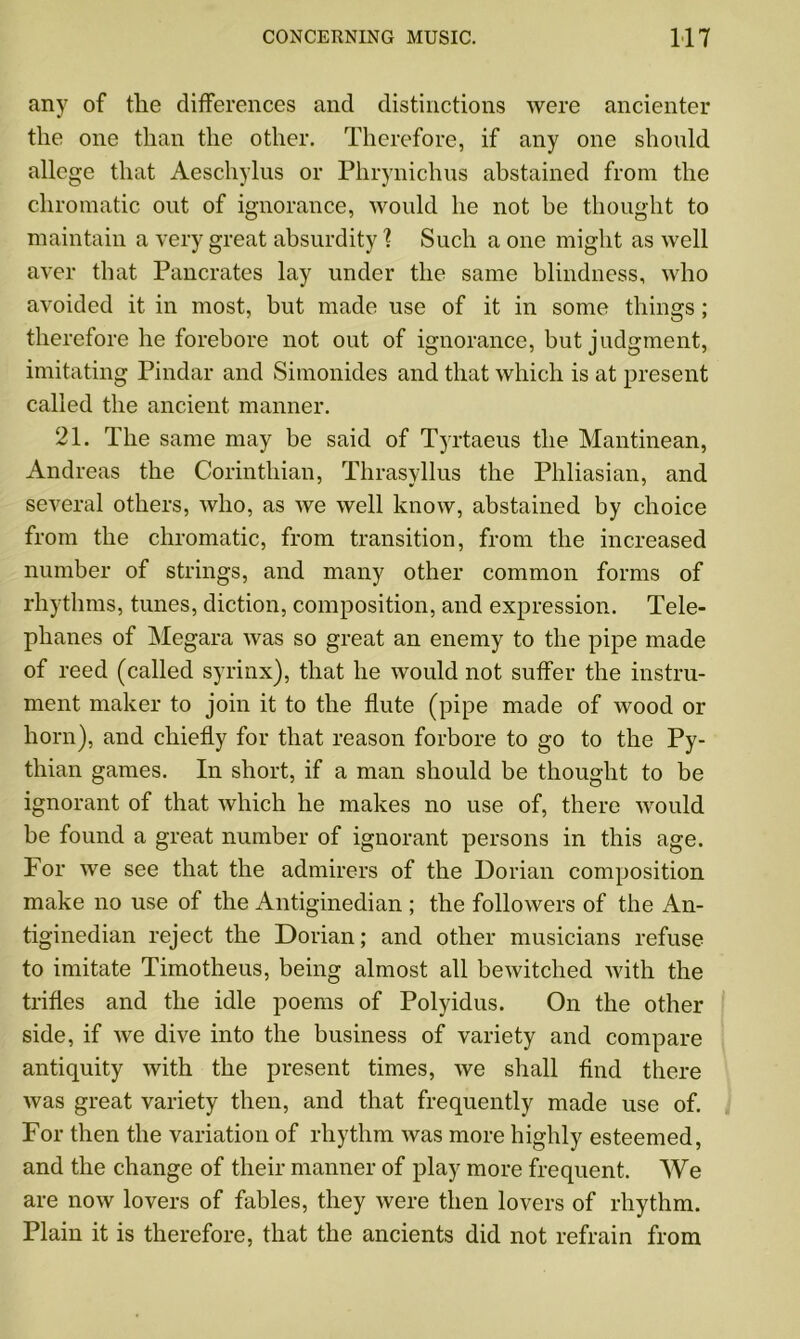 any of the differences and distinctions were ancienter the one than the other. Therefore, if any one should allege that Aeschylus or Phrynichus abstained from the chromatic out of ignorance, would he not be thought to maintain a very great absurdity ? Such a one might as well aver that Pancrates lay under the same blindness, who avoided it in most, but made use of it in some things; therefore he forebore not out of ignorance, but judgment, imitating Pindar and Simonides and that which is at present called the ancient manner. 21. The same may be said of Tyrtaeus the Mantinean, Andreas the Corinthian, Thrasyllus the Phliasian, and several others, who, as we well know, abstained by choice from the chromatic, from transition, from the increased number of strings, and many other common forms of rhythms, tunes, diction, composition, and expression. Tele- phanes of Megara was so great an enemy to the pipe made of reed (called syrinx), that he would not suffer the instru- ment maker to join it to the flute (pipe made of wood or horn), and chiefly for that reason forbore to go to the Py- thian games. In short, if a man should be thought to be ignorant of that which he makes no use of, there would be found a great number of ignorant persons in this age. For we see that the admirers of the Dorian composition make no use of the Antiginedian ; the followers of the An- tiginedian reject the Dorian; and other musicians refuse to imitate Timotheus, being almost all bewitched with the trifles and the idle poems of Polyidus. On the other side, if Ave dive into the business of variety and compare antiquity Avith the present times, Ave shall find there Avas great variety then, and that frequently made use of. For then the variation of rhythm Avas more highly esteemed, and the change of their manner of play more frequent. We are iioav lovers of fables, they Avere then lovers of rhythm. Plain it is therefore, that the ancients did not refrain from